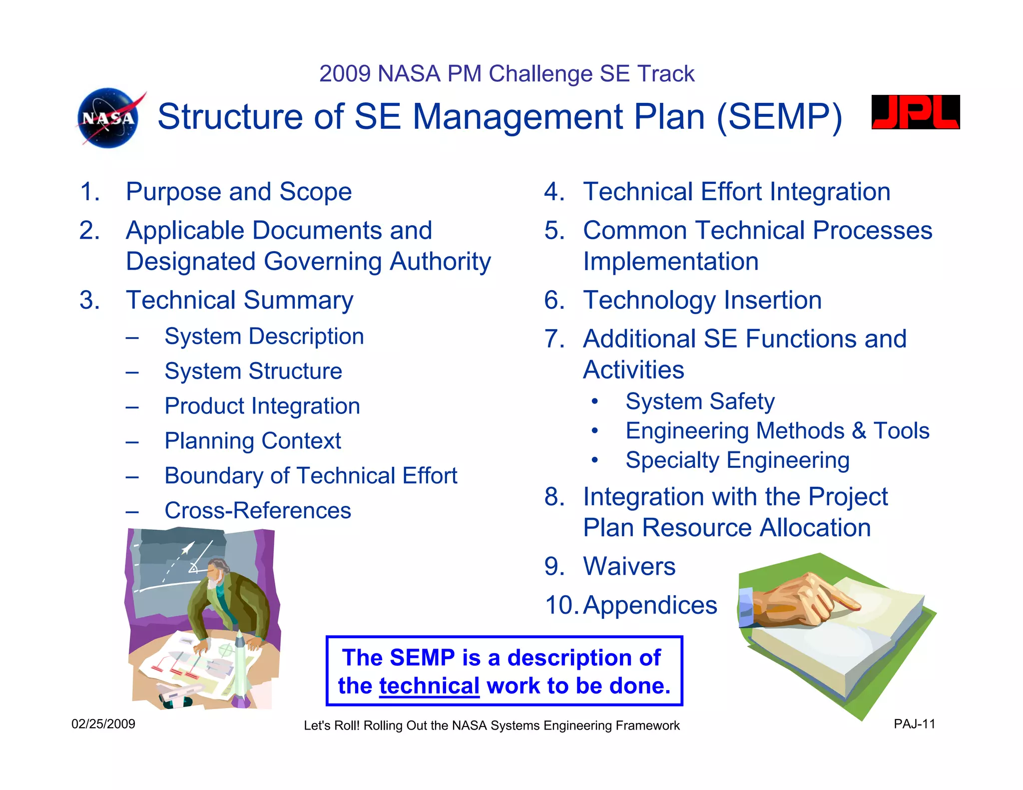2009 NASA PM Challenge SE Track

             Structure of SE Management Plan (SEMP)
 1. Purpose and Scope                                            4. Technical Effort Integration
 2. Applicable Documents and                                     5. Common Technical Processes
    Designated Governing Authority                                  Implementation
 3. Technical Summary                                            6. Technology Insertion
        –    System Description                                  7. Additional SE Functions and
        –    System Structure                                       Activities
        –    Product Integration                                         •    System Safety
        –    Planning Context                                            •    Engineering Methods & Tools
                                                                         •    Specialty Engineering
        –    Boundary of Technical Effort
                                                                 8. Integration with the Project
        –    Cross-References
                                                                    Plan Resource Allocation
                                                                 9. Waivers
                                                                 10. Appendices

                                The SEMP is a description of
                               the technical work to be done.
02/25/2009                Let's Roll! Rolling Out the NASA Systems Engineering Framework             PAJ-11
 