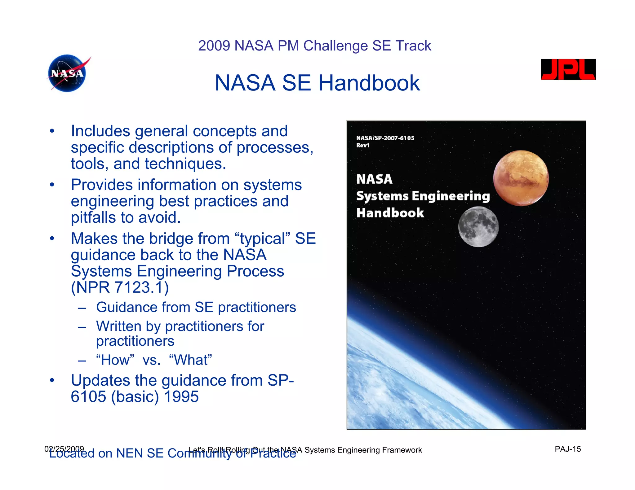 2009 NASA PM Challenge SE Track

                               NASA SE Handbook

 •    Includes general concepts and
      specific descriptions of processes,
      tools, and techniques.
 •    Provides information on systems
      engineering best practices and
      pitfalls to avoid.
 •    Makes the bridge from “typical” SE
      guidance back to the NASA
      Systems Engineering Process
      (NPR 7123.1)
        – Guidance from SE practitioners
        – Written by practitioners for
          practitioners
        – “How” vs. “What”
 •    Updates the guidance from SP-
      6105 (basic) 1995


02/25/2009                                                               PAJ-15
 Located on NEN SE Community of Practice Systems Engineering Framework
                     Let's Roll! Rolling Out the NASA
 