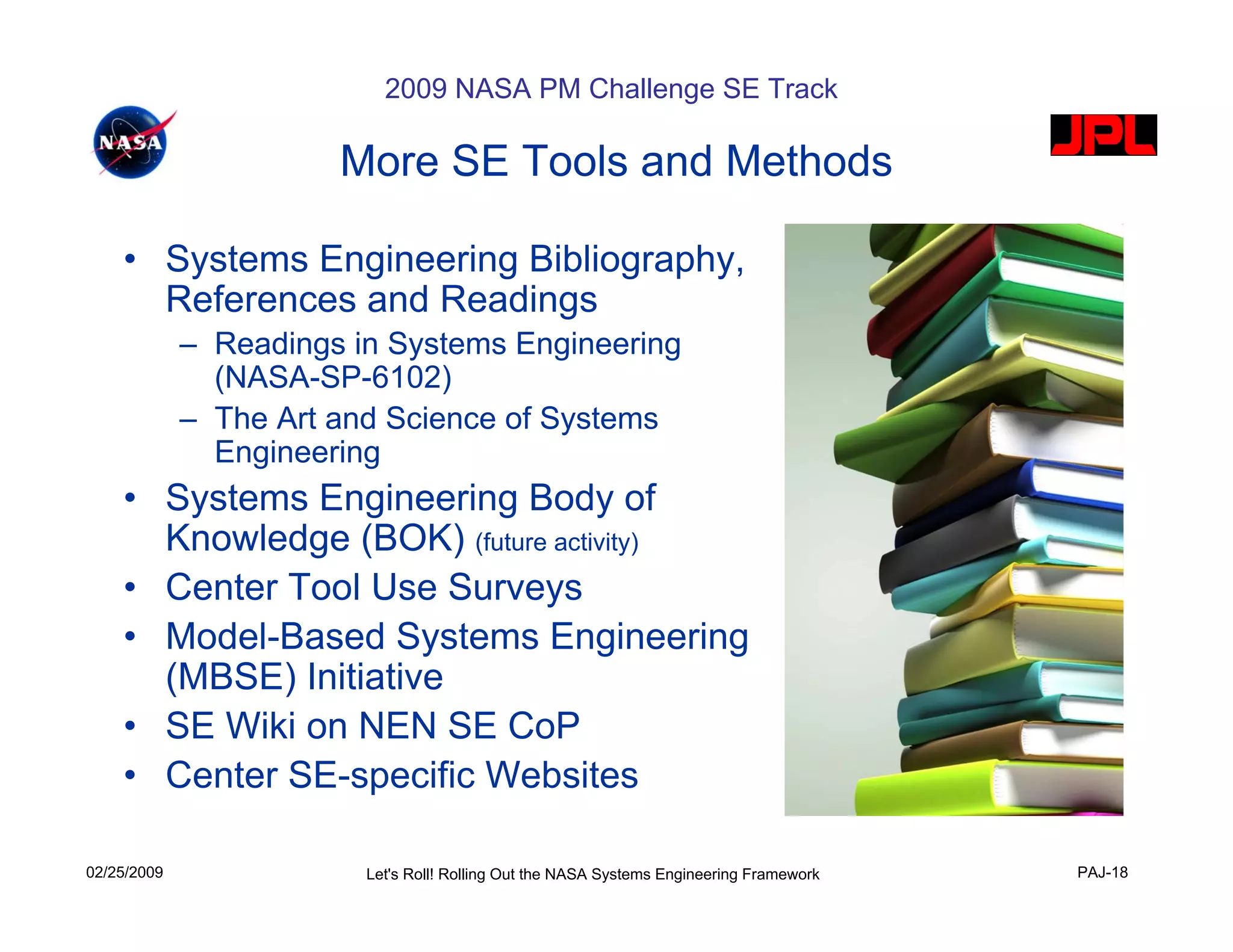 2009 NASA PM Challenge SE Track

                       More SE Tools and Methods

    • Systems Engineering Bibliography,
      References and Readings
             – Readings in Systems Engineering
               (NASA-SP-6102)
             – The Art and Science of Systems
               Engineering
    • Systems Engineering Body of
      Knowledge (BOK) (future activity)
    • Center Tool Use Surveys
    • Model-Based Systems Engineering
      (MBSE) Initiative
    • SE Wiki on NEN SE CoP
    • Center SE-specific Websites

02/25/2009               Let's Roll! Rolling Out the NASA Systems Engineering Framework   PAJ-18
 