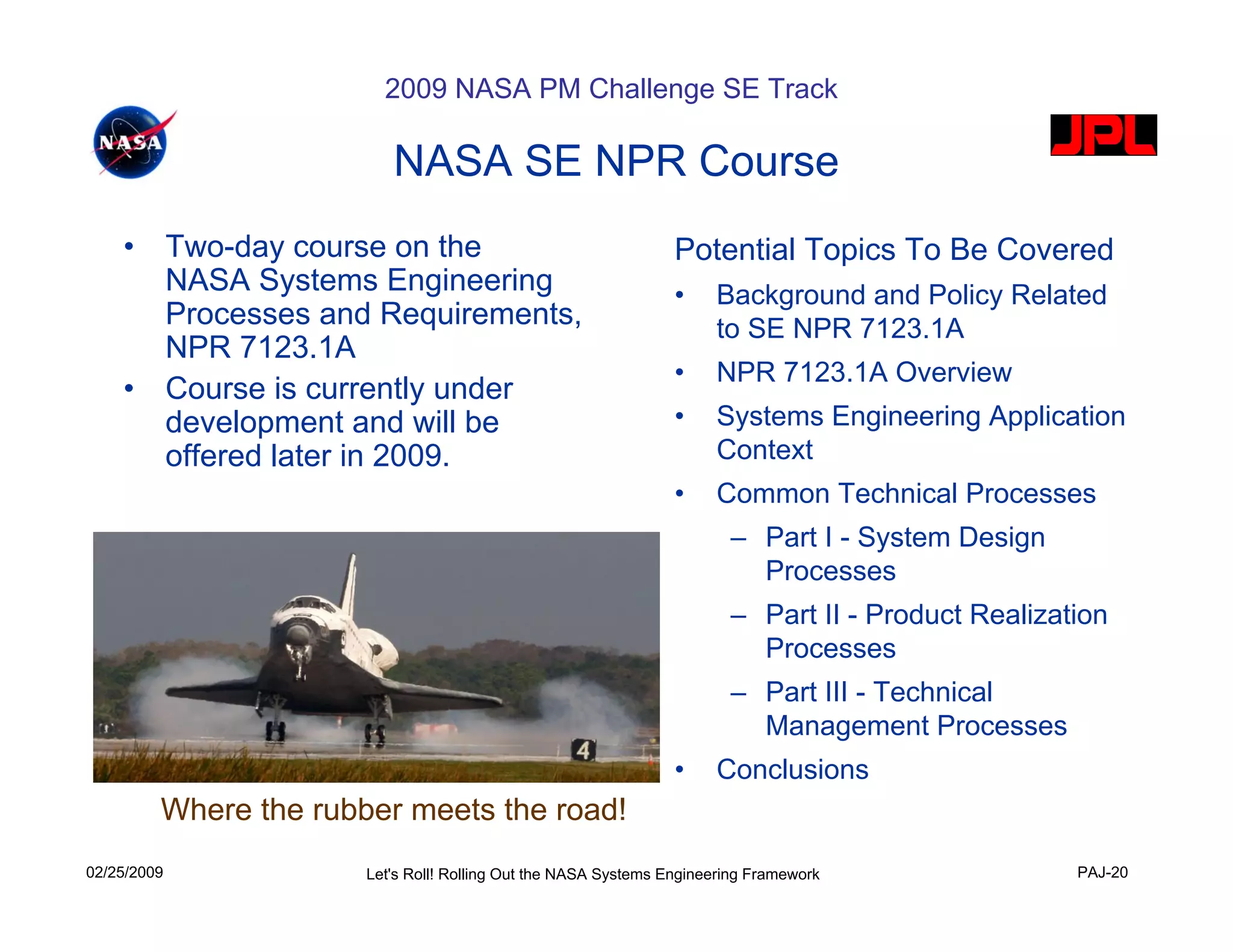 2009 NASA PM Challenge SE Track

                             NASA SE NPR Course
    •        Two-day course on the                                  Potential Topics To Be Covered
             NASA Systems Engineering                               •    Background and Policy Related
             Processes and Requirements,                                 to SE NPR 7123.1A
             NPR 7123.1A
                                                                    •    NPR 7123.1A Overview
    •        Course is currently under
             development and will be                                •    Systems Engineering Application
             offered later in 2009.                                      Context
                                                                    •    Common Technical Processes
                                                                           – Part I - System Design
                                                                             Processes
                                                                           – Part II - Product Realization
                                                                             Processes
                                                                           – Part III - Technical
                                                                             Management Processes
                                                                    •    Conclusions
         Where the rubber meets the road!
02/25/2009                Let's Roll! Rolling Out the NASA Systems Engineering Framework               PAJ-20
 
