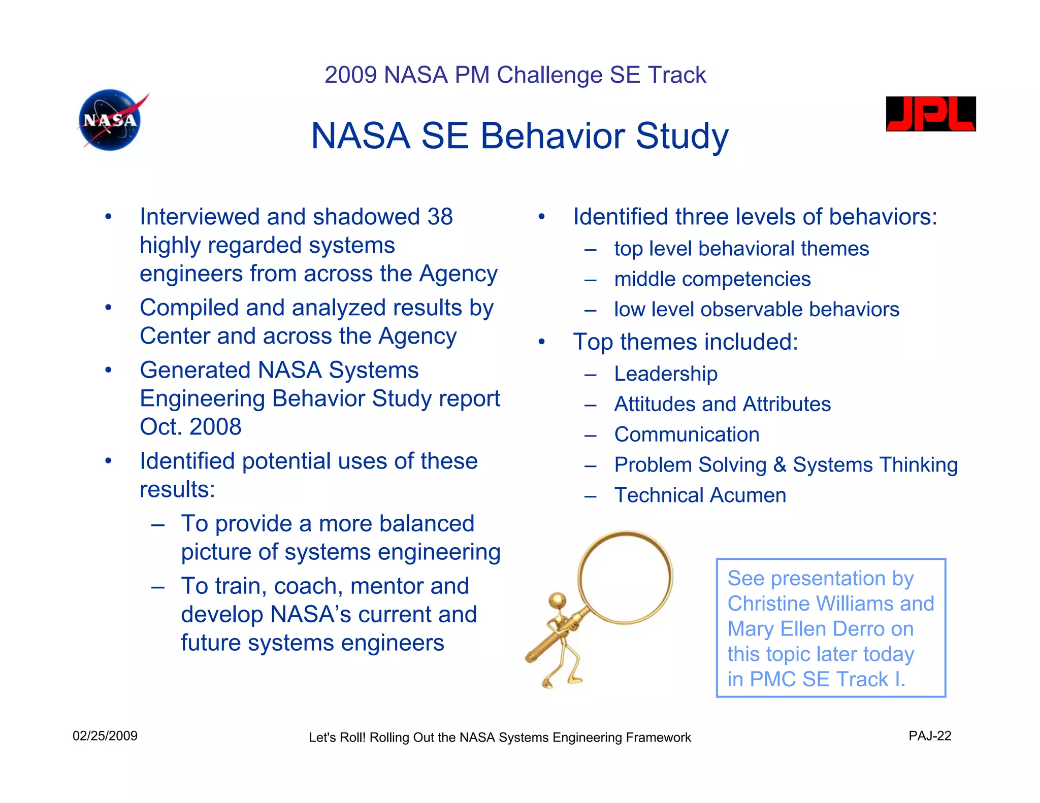 2009 NASA PM Challenge SE Track

                             NASA SE Behavior Study

    •        Interviewed and shadowed 38                         •    Identified three levels of behaviors:
             highly regarded systems                                    – top level behavioral themes
             engineers from across the Agency                           – middle competencies
    •        Compiled and analyzed results by                           – low level observable behaviors
             Center and across the Agency                        •    Top themes included:
    •        Generated NASA Systems                                     –    Leadership
             Engineering Behavior Study report                          –    Attitudes and Attributes
             Oct. 2008                                                  –    Communication
    •        Identified potential uses of these                         –    Problem Solving & Systems Thinking
             results:                                                   –    Technical Acumen
              – To provide a more balanced
                 picture of systems engineering
              – To train, coach, mentor and                                                  See presentation by
                                                                                             Christine Williams and
                 develop NASA’s current and
                                                                                             Mary Ellen Derro on
                 future systems engineers                                                    this topic later today
                                                                                             in PMC SE Track I.

02/25/2009                  Let's Roll! Rolling Out the NASA Systems Engineering Framework                      PAJ-22
 