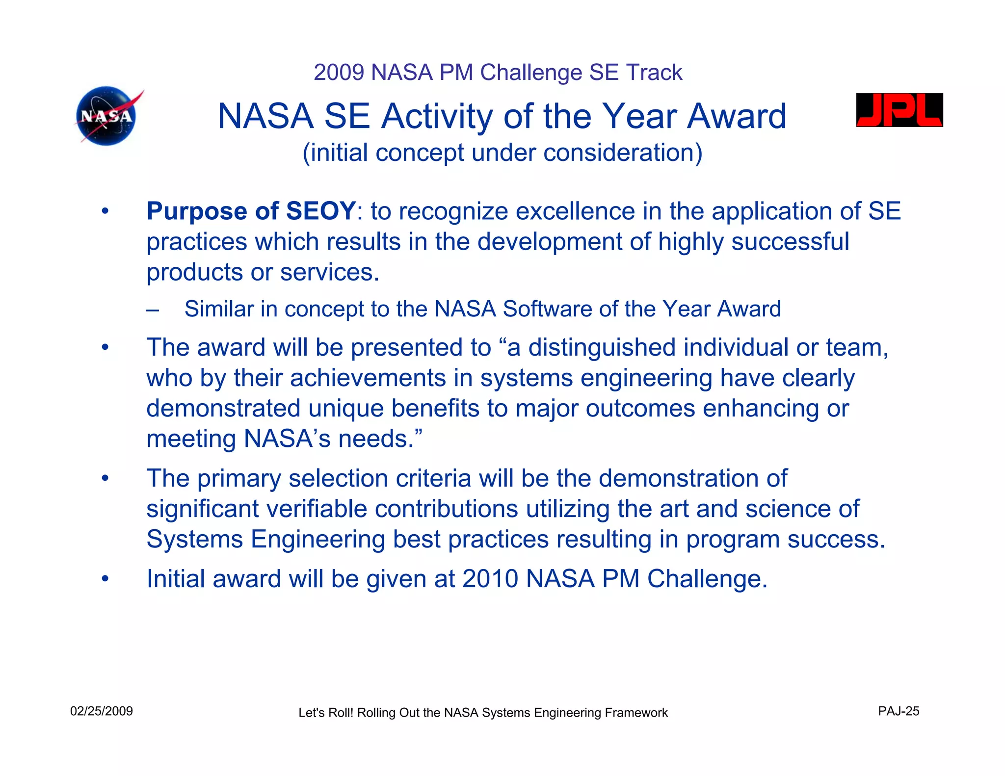2009 NASA PM Challenge SE Track

                    NASA SE Activity of the Year Award
                            (initial concept under consideration)

    •        Purpose of SEOY: to recognize excellence in the application of SE
             practices which results in the development of highly successful
             products or services.
             –   Similar in concept to the NASA Software of the Year Award
    •        The award will be presented to “a distinguished individual or team,
             who by their achievements in systems engineering have clearly
             demonstrated unique benefits to major outcomes enhancing or
             meeting NASA’s needs.”
    •        The primary selection criteria will be the demonstration of
             significant verifiable contributions utilizing the art and science of
             Systems Engineering best practices resulting in program success.
    •        Initial award will be given at 2010 NASA PM Challenge.




02/25/2009                 Let's Roll! Rolling Out the NASA Systems Engineering Framework   PAJ-25
 