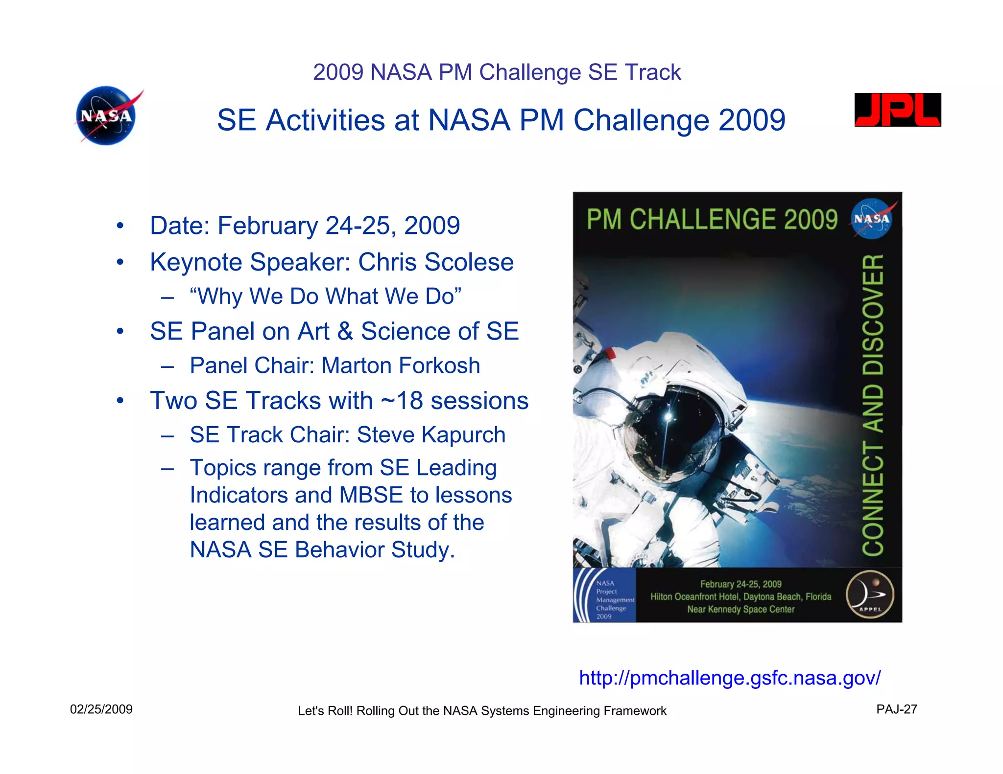 2009 NASA PM Challenge SE Track

                  SE Activities at NASA PM Challenge 2009


       •     Date: February 24-25, 2009
       •     Keynote Speaker: Chris Scolese
             – “Why We Do What We Do”
       •     SE Panel on Art & Science of SE
             – Panel Chair: Marton Forkosh
       •     Two SE Tracks with ~18 sessions
             – SE Track Chair: Steve Kapurch
             – Topics range from SE Leading
               Indicators and MBSE to lessons
               learned and the results of the
               NASA SE Behavior Study.




                                                                        http://pmchallenge.gsfc.nasa.gov/
02/25/2009               Let's Roll! Rolling Out the NASA Systems Engineering Framework                 PAJ-27
 