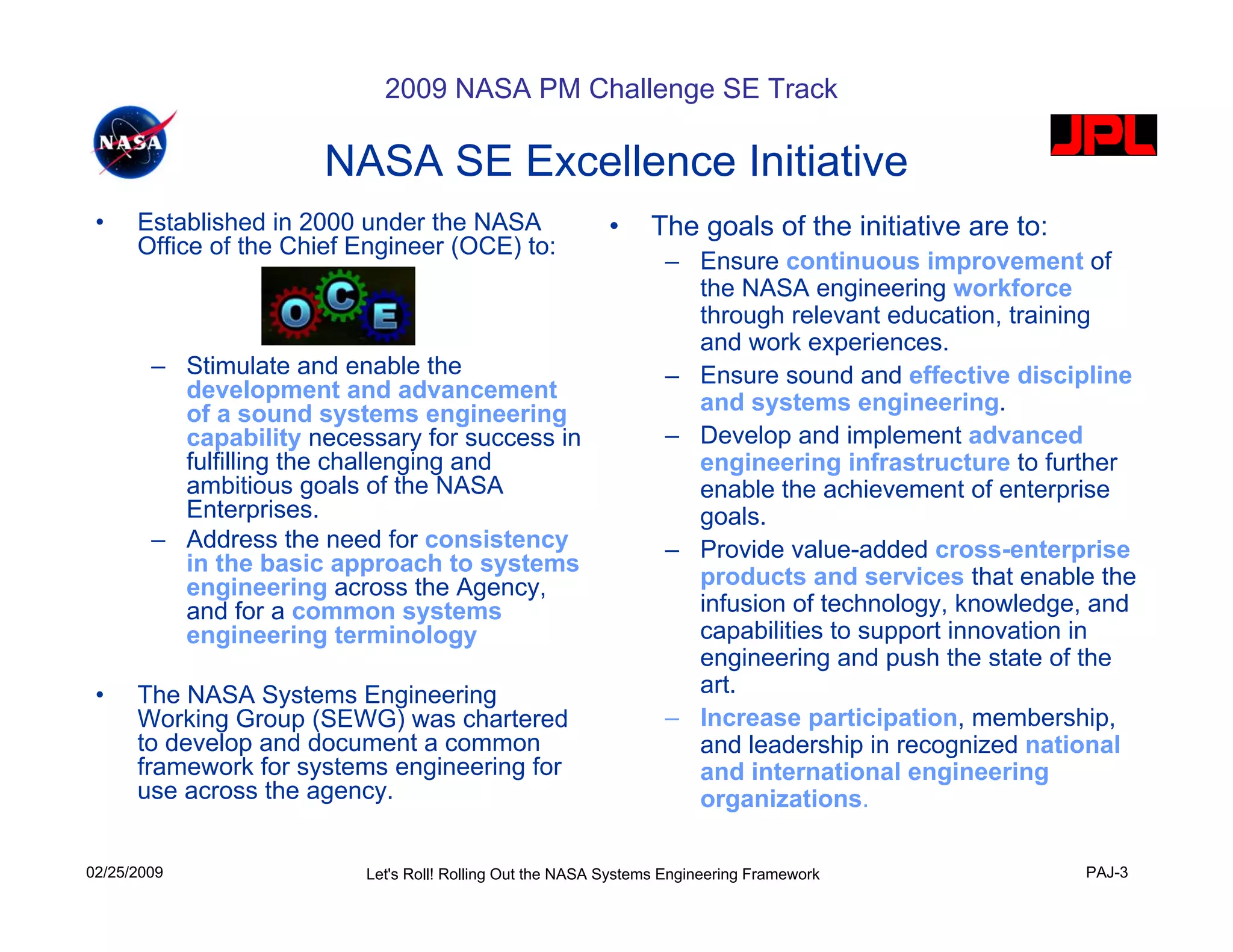 2009 NASA PM Challenge SE Track

                      NASA SE Excellence Initiative
 •    Established in 2000 under the NASA                   •    The goals of the initiative are to:
      Office of the Chief Engineer (OCE) to:
                                                                  – Ensure continuous improvement of
                                                                    the NASA engineering workforce
                                                                    through relevant education, training
                                                                    and work experiences.
        – Stimulate and enable the                                – Ensure sound and effective discipline
          development and advancement                               and systems engineering.
          of a sound systems engineering
          capability necessary for success in                     – Develop and implement advanced
          fulfilling the challenging and                            engineering infrastructure to further
          ambitious goals of the NASA                               enable the achievement of enterprise
          Enterprises.                                              goals.
        – Address the need for consistency                        – Provide value-added cross-enterprise
          in the basic approach to systems
          engineering across the Agency,                            products and services that enable the
          and for a common systems                                  infusion of technology, knowledge, and
          engineering terminology                                   capabilities to support innovation in
                                                                    engineering and push the state of the
 •    The NASA Systems Engineering                                  art.
      Working Group (SEWG) was chartered                          – Increase participation, membership,
      to develop and document a common                              and leadership in recognized national
      framework for systems engineering for                         and international engineering
      use across the agency.                                        organizations.

02/25/2009                Let's Roll! Rolling Out the NASA Systems Engineering Framework              PAJ-3
 