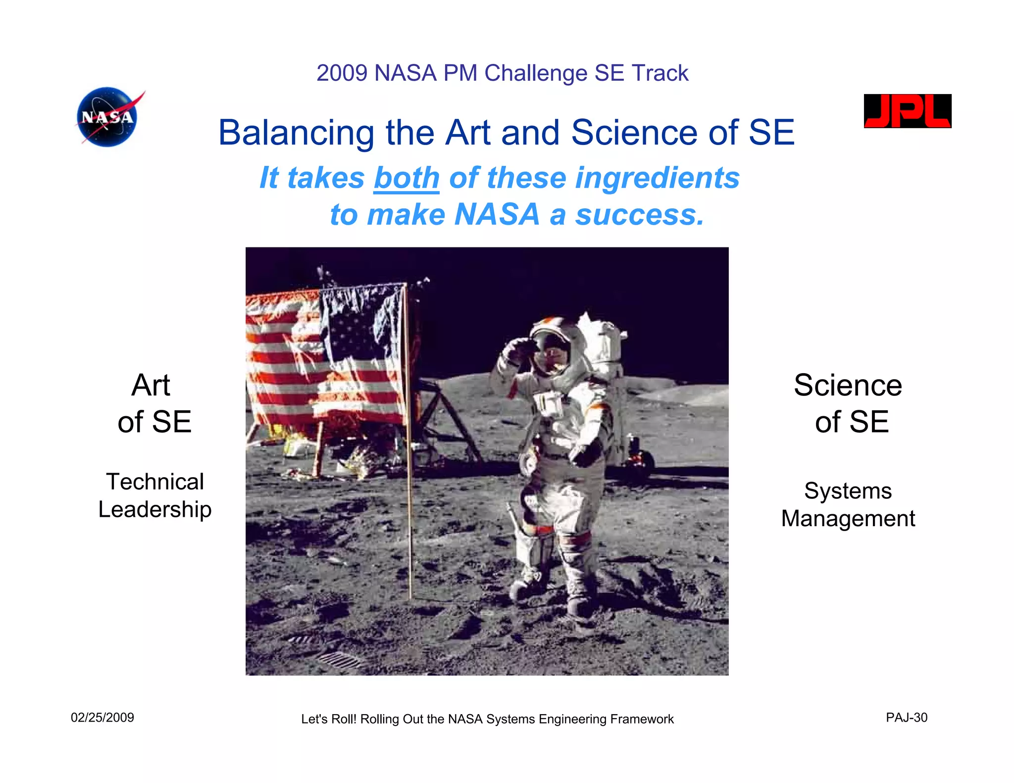 2009 NASA PM Challenge SE Track

                 Balancing the Art and Science of SE
                   It takes both of these ingredients
                         to make NASA a success.




        Art                                                                            Science
       of SE                                                                            of SE
     Technical                                                                          Systems
    Leadership                                                                         Management




02/25/2009            Let's Roll! Rolling Out the NASA Systems Engineering Framework          PAJ-30
 