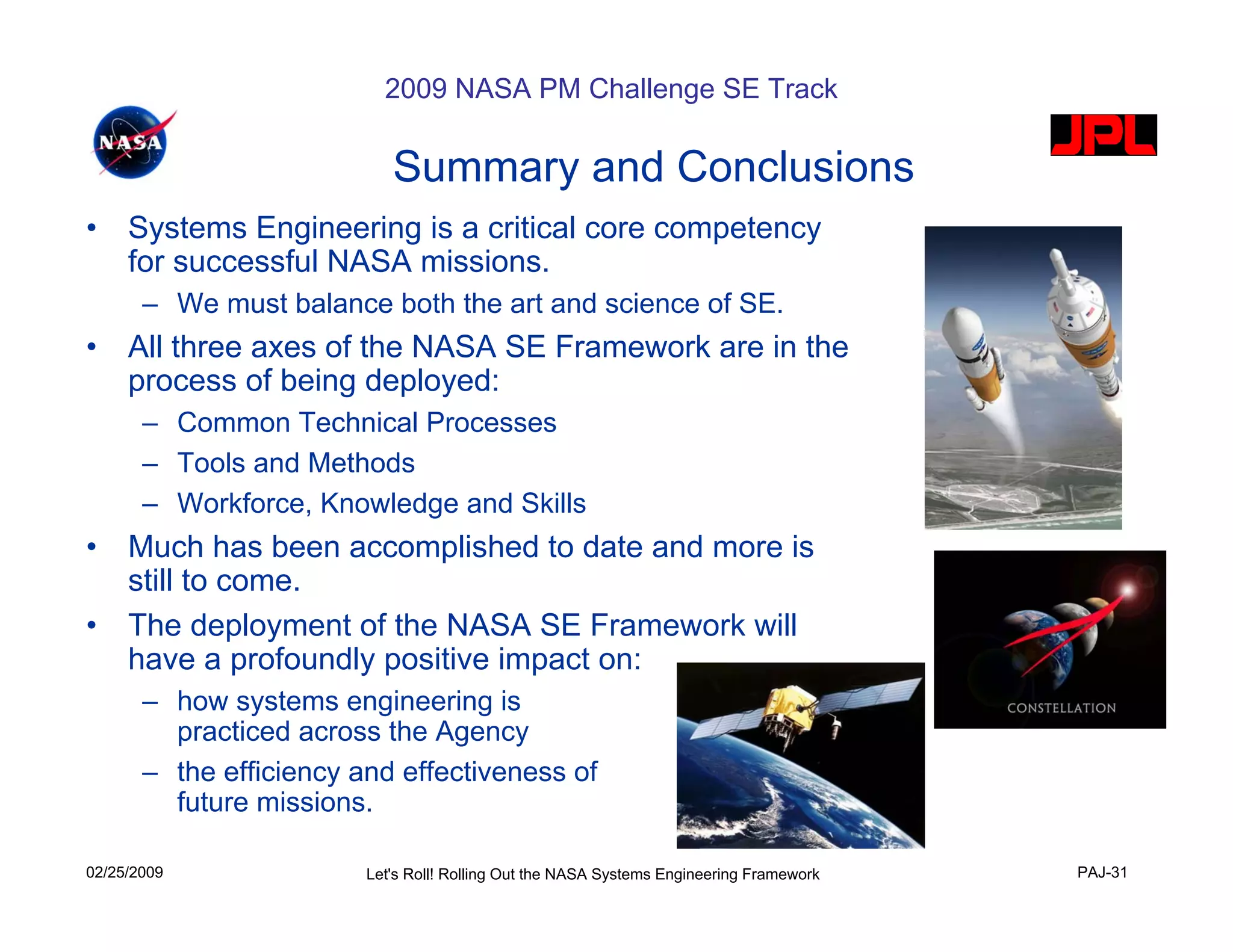 2009 NASA PM Challenge SE Track

                            Summary and Conclusions
•    Systems Engineering is a critical core competency
     for successful NASA missions.
       – We must balance both the art and science of SE.
•    All three axes of the NASA SE Framework are in the
     process of being deployed:
       – Common Technical Processes
       – Tools and Methods
       – Workforce, Knowledge and Skills
•    Much has been accomplished to date and more is
     still to come.
•    The deployment of the NASA SE Framework will
     have a profoundly positive impact on:
       – how systems engineering is
         practiced across the Agency
       – the efficiency and effectiveness of
         future missions.

02/25/2009               Let's Roll! Rolling Out the NASA Systems Engineering Framework   PAJ-31
 