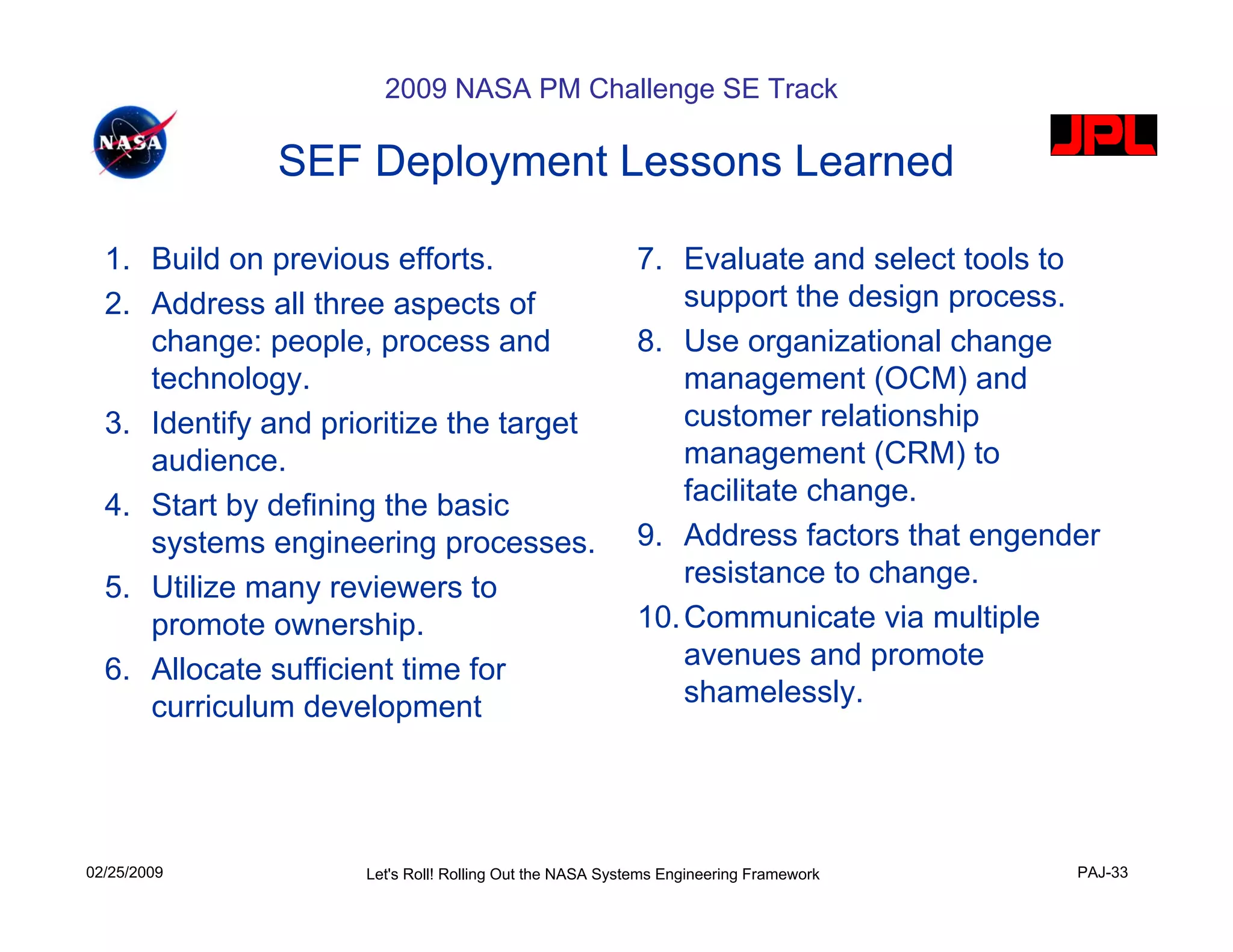 2009 NASA PM Challenge SE Track

               SEF Deployment Lessons Learned

  1. Build on previous efforts.                           7. Evaluate and select tools to
  2. Address all three aspects of                             support the design process.
     change: people, process and                          8. Use organizational change
     technology.                                              management (OCM) and
  3. Identify and prioritize the target                       customer relationship
     audience.                                                management (CRM) to
  4. Start by defining the basic                              facilitate change.
     systems engineering processes.                       9. Address factors that engender
  5. Utilize many reviewers to                                resistance to change.
     promote ownership.                                   10. Communicate via multiple
  6. Allocate sufficient time for                             avenues and promote
     curriculum development                                   shamelessly.




02/25/2009           Let's Roll! Rolling Out the NASA Systems Engineering Framework     PAJ-33
 