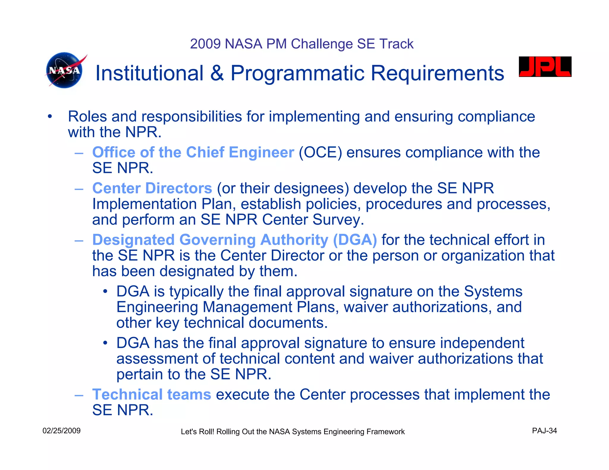 2009 NASA PM Challenge SE Track

             Institutional & Programmatic Requirements
 •    Roles and responsibilities for implementing and ensuring compliance
      with the NPR.
       – Office of the Chief Engineer (OCE) ensures compliance with the
          SE NPR.
       – Center Directors (or their designees) develop the SE NPR
          Implementation Plan, establish policies, procedures and processes,
          and perform an SE NPR Center Survey.
       – Designated Governing Authority (DGA) for the technical effort in
          the SE NPR is the Center Director or the person or organization that
          has been designated by them.
            • DGA is typically the final approval signature on the Systems
              Engineering Management Plans, waiver authorizations, and
              other key technical documents.
            • DGA has the final approval signature to ensure independent
              assessment of technical content and waiver authorizations that
              pertain to the SE NPR.
       – Technical teams execute the Center processes that implement the
          SE NPR.
02/25/2009            Let's Roll! Rolling Out the NASA Systems Engineering Framework   PAJ-34
 