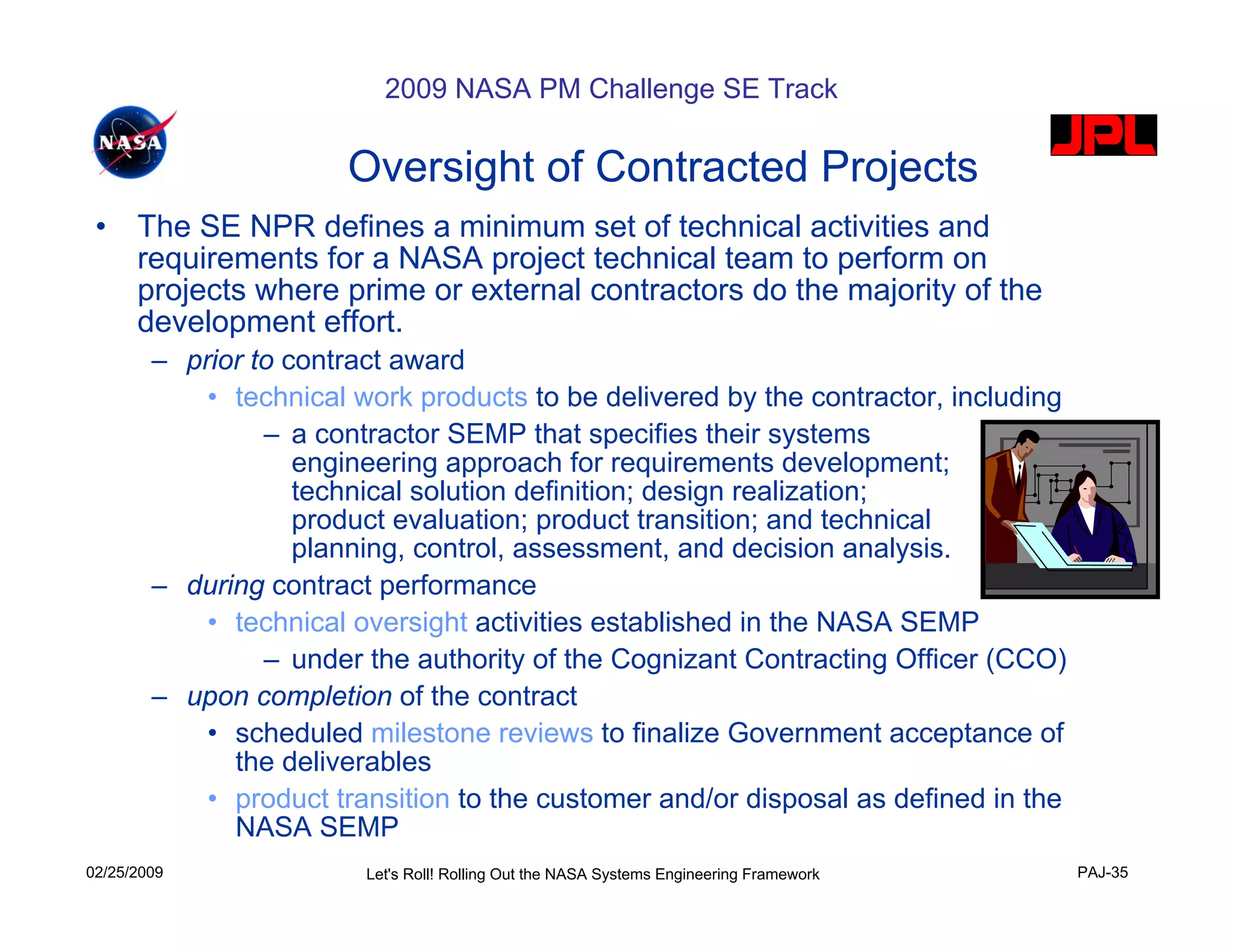 2009 NASA PM Challenge SE Track

                       Oversight of Contracted Projects
 •    The SE NPR defines a minimum set of technical activities and
      requirements for a NASA project technical team to perform on
      projects where prime or external contractors do the majority of the
      development effort.
        – prior to contract award
            • technical work products to be delivered by the contractor, including
                 – a contractor SEMP that specifies their systems
                    engineering approach for requirements development;
                    technical solution definition; design realization;
                    product evaluation; product transition; and technical
                    planning, control, assessment, and decision analysis.
        – during contract performance
            • technical oversight activities established in the NASA SEMP
                 – under the authority of the Cognizant Contracting Officer (CCO)
        – upon completion of the contract
            • scheduled milestone reviews to finalize Government acceptance of
              the deliverables
            • product transition to the customer and/or disposal as defined in the
              NASA SEMP
02/25/2009               Let's Roll! Rolling Out the NASA Systems Engineering Framework   PAJ-35
 