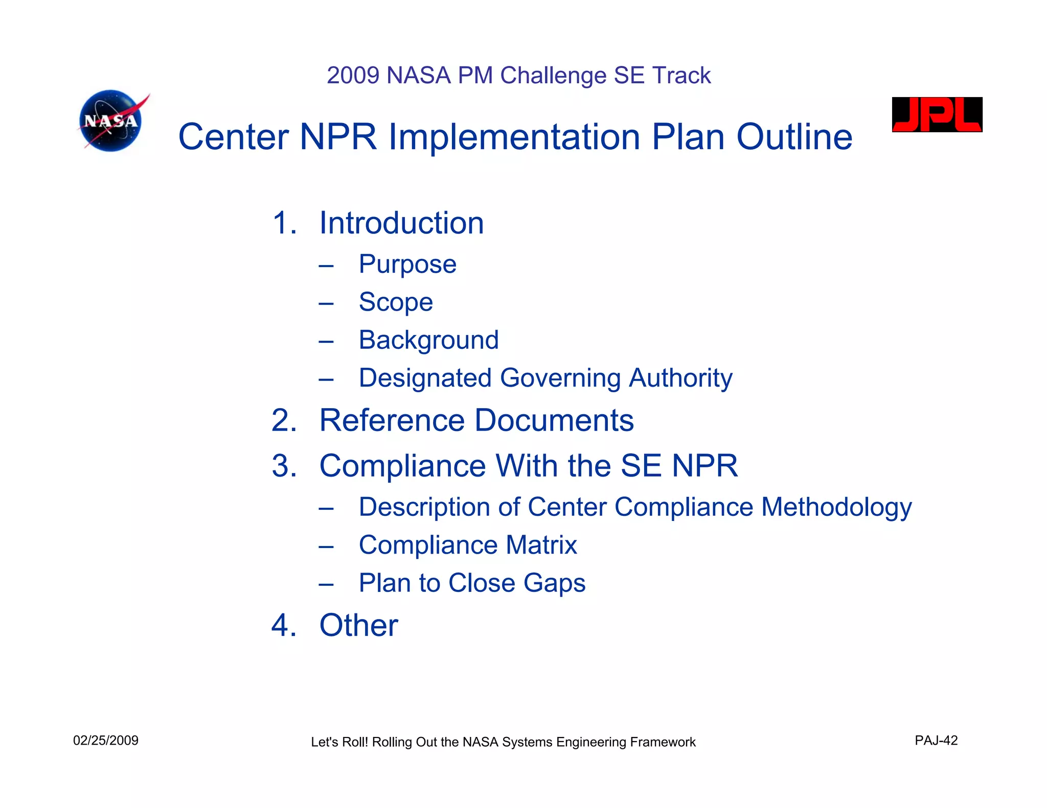 2009 NASA PM Challenge SE Track

             Center NPR Implementation Plan Outline

                  1. Introduction
                     –     Purpose
                     –     Scope
                     –     Background
                     –     Designated Governing Authority
                  2. Reference Documents
                  3. Compliance With the SE NPR
                     – Description of Center Compliance Methodology
                     – Compliance Matrix
                     – Plan to Close Gaps
                  4. Other


02/25/2009          Let's Roll! Rolling Out the NASA Systems Engineering Framework   PAJ-42
 