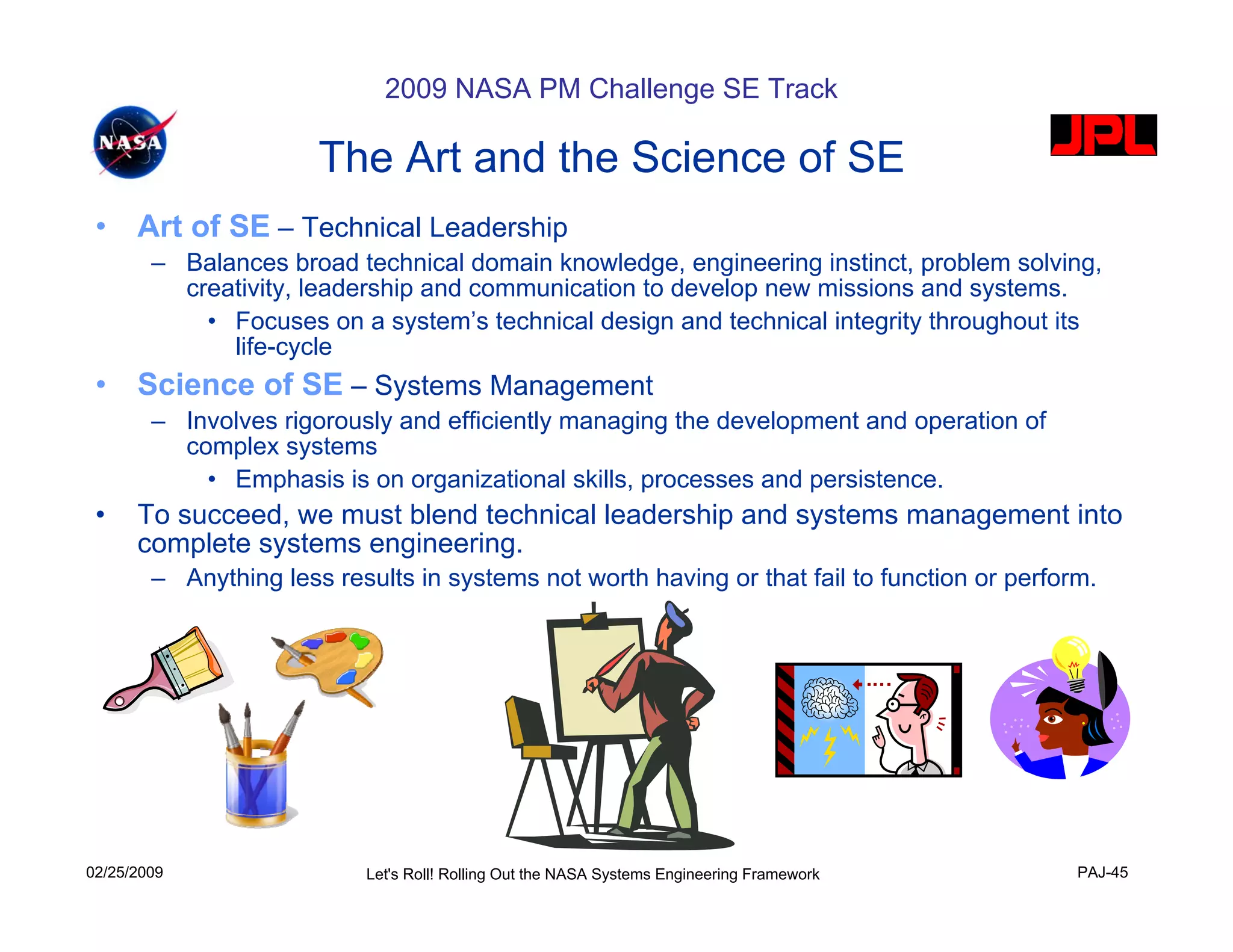 2009 NASA PM Challenge SE Track

                       The Art and the Science of SE
 •    Art of SE – Technical Leadership
        – Balances broad technical domain knowledge, engineering instinct, problem solving,
          creativity, leadership and communication to develop new missions and systems.
            • Focuses on a system’s technical design and technical integrity throughout its
              life-cycle
 •    Science of SE – Systems Management
        – Involves rigorously and efficiently managing the development and operation of
          complex systems
            • Emphasis is on organizational skills, processes and persistence.
 •    To succeed, we must blend technical leadership and systems management into
      complete systems engineering.
        – Anything less results in systems not worth having or that fail to function or perform.




02/25/2009                  Let's Roll! Rolling Out the NASA Systems Engineering Framework    PAJ-45
 
