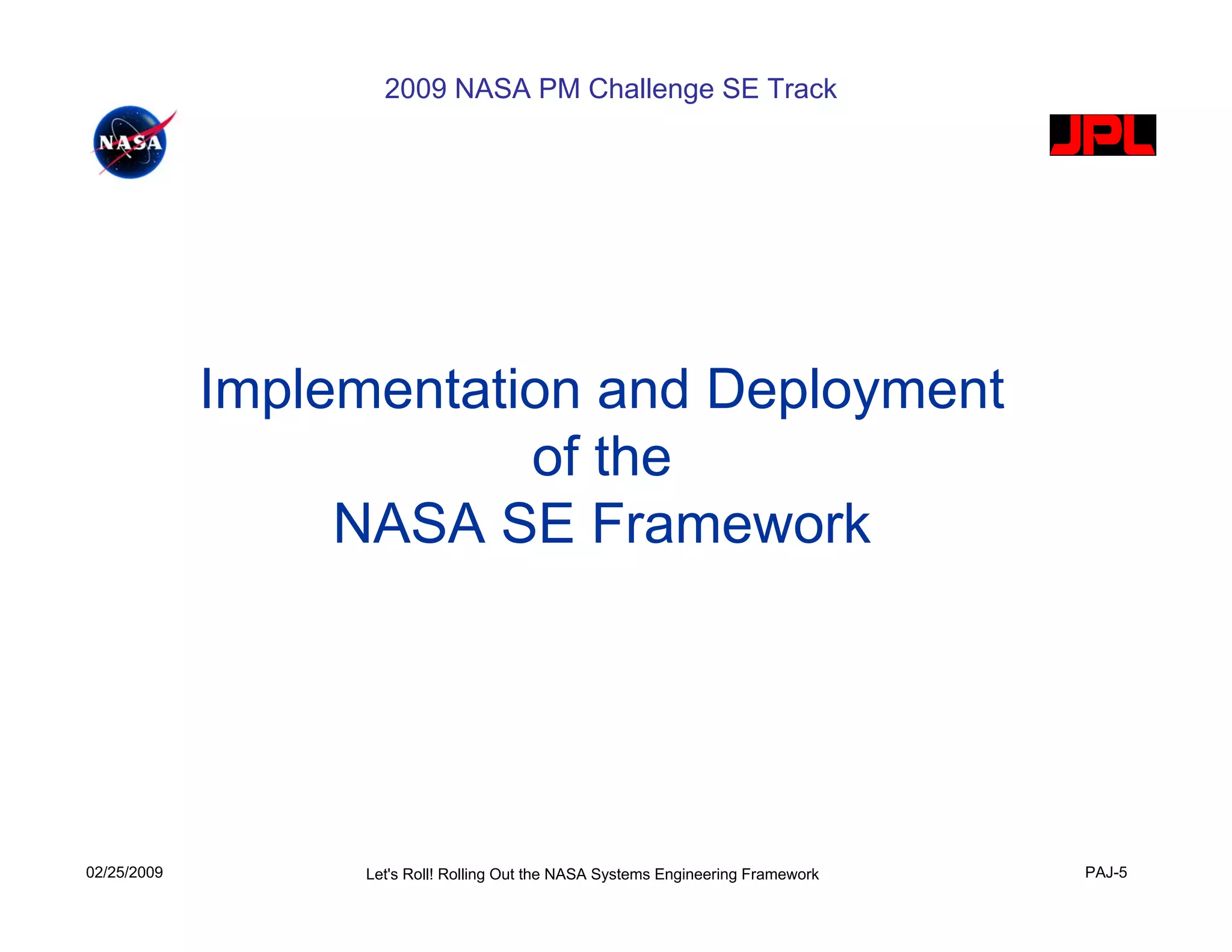2009 NASA PM Challenge SE Track




             Implementation and Deployment
                         of the
                  NASA SE Framework




02/25/2009         Let's Roll! Rolling Out the NASA Systems Engineering Framework   PAJ-5
 