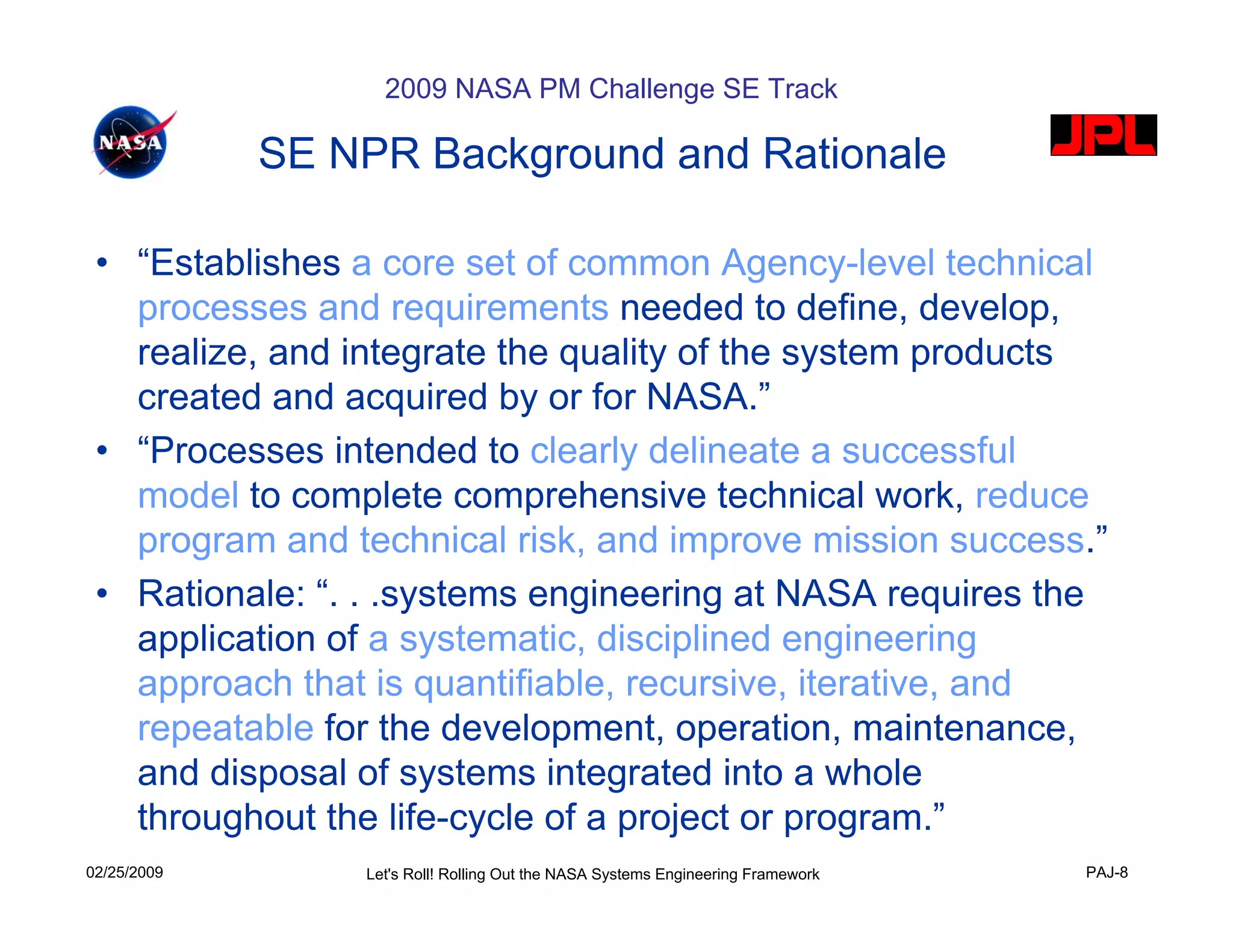 2009 NASA PM Challenge SE Track

             SE NPR Background and Rationale

 • “Establishes a core set of common Agency-level technical
   processes and requirements needed to define, develop,
   realize, and integrate the quality of the system products
   created and acquired by or for NASA.”
 • “Processes intended to clearly delineate a successful
   model to complete comprehensive technical work, reduce
   program and technical risk, and improve mission success.”
 • Rationale: “. . .systems engineering at NASA requires the
   application of a systematic, disciplined engineering
   approach that is quantifiable, recursive, iterative, and
   repeatable for the development, operation, maintenance,
   and disposal of systems integrated into a whole
   throughout the life-cycle of a project or program.”
02/25/2009       Let's Roll! Rolling Out the NASA Systems Engineering Framework   PAJ-8
 