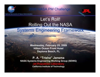 2009 NASA PM Challenge
National Aeronautics & Space Administration



                             Let’s Roll!
                       Rolling Out the NASA
                  Systems Engineering Framework


                                       Wednesday, February 25, 2009
                                         Hilton Ocean Front Hotel
                                            Daytona Beach, FL

                                              P. A. “Trisha” Jansma
                       NASA Systems Engineering Working Group (SEWG)
                                              Jet Propulsion Laboratory
                                          California Institute of Technology
 
