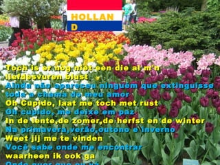HOLLAND Toch is er nog niet een die al m'n liefdesvuren blust Ainda não apareceu ninguém que extinguisse toda a chama do meu amor Oh Cupido, laat me toch met rust Oh cupido, me deixe em paz In de lente,de zomer,de herfst en de winter Na primavera,verão,outono e inverno Weet jij me te vinden Você sabe onde me encontrar waarheen ik ook ga Onde quer que eu vá 