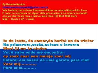 In de lente, de zomer,de herfst en de winter Na primavera,verão,outono e inverno Weet jij me te vinden Você sabe onde me encontrar op zoek naar een meisje voor mij Estarei em busca de uma garota para mim Voor mij............ Para mim.......... By Roberto Nardon [email_address] Vale lembrar que as fotos foram escolhidas por minha filhota Julie Anne. E quem se interessar em algum slide pps musical é só entrar em contato comigo através do meu e-mail ou pelo fone (19) 9441 1965 Claro Mogi – Guaçú ( SP ) , Brasil. 