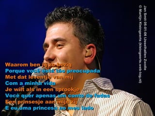 Waarom ben jij zo bezig Porque você está tão preocupada Met dat leventje van mij Com a minha vida Je wilt als in een sprookje Você quer apenas um conto de fadas Een prinsesje aan mijn zij E eu,uma princesa ao meu lado 