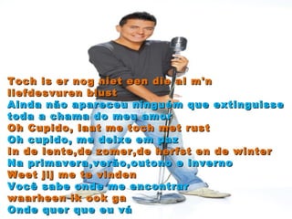 Toch is er nog niet een die al m'n liefdesvuren blust Ainda não apareceu ninguém que extinguisse toda a chama do meu amor Oh Cupido, laat me toch met rust Oh cupido, me deixe em paz In de lente,de zomer,de herfst en de winter Na primavera,verão,outono e inverno Weet jij me te vinden Você sabe onde me encontrar waarheen ik ook ga Onde quer que eu vá 
