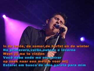 In  de lente, de zomer,de herfst en de winter Na primavera,verão,outono e inverno Weet jij me te vinden Você sabe onde me encontrar op zoek naar een meisje voor mij Estarei em busca de uma garota para mim 
