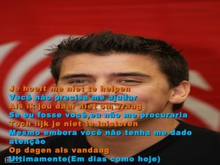 Je hoeft me niet te helpen Você não precisa me ajudar Als ik jou daar niet om vraag Se eu fosse você,eu não me procuraria Toch lijk je niet te luisteren Mesmo embora você não tenha me dado atenção Op dagen als vandaag Ultimamente(Em dias como hoje) 