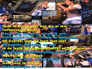 Toch is er nog niet een die al m'n liefdesvuren blust Ainda não apareceu ninguém que extinguisse toda a chama do meu amor Oh Cupido, laat me toch met rust Oh cupido, me deixe em paz In de lente,de zomer,de herfst en de winter Na primavera,verão,outono e inverno Weet jij me te vinden Você sabe onde me encontrar waarheen ik ook ga Onde quer que eu vá 