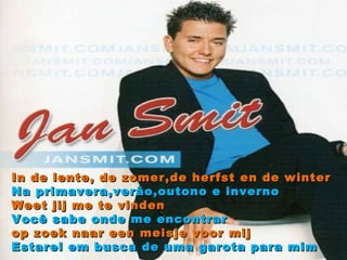 In de lente, de zomer,de herfst en de winter Na primavera,verão,outono e inverno Weet jij me te vinden Você sabe onde me encontrar op zoek naar een meisje voor mij Estarei em busca de uma garota para mim 