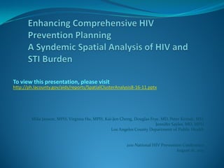 To view this presentation, please visit
http://ph.lacounty.gov/aids/reports/SpatialClusterAnalysis8-16-11.pptx




        Mike Janson, MPH, Virginia Hu, MPH, Kai-Jen Cheng, Douglas Frye, MD, Peter Kerndt, MD,
                                                                      Jennifer Sayles, MD, MPH
                                               Los Angeles County Department of Public Health


                                                       2011 National HIV Prevention Conference
                                                                                 August 16, 2011
 