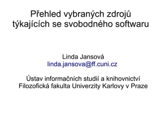 Přehled vybraných zdrojů
týkajících se svobodného softwaru


                 Linda Jansová
           linda.jansova@ff.cuni.cz

    Ústav informačních studií a knihovnictví
 Filozofická fakulta Univerzity Karlovy v Praze
 