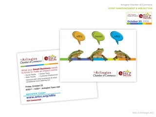 Arlington Chamber of Commerce
EVENT ANNOUNCEMENT & WEB BUTTON
©Jan Streitburger 2013
What your Small Business needs
to know to make an impact online:
• Social Media • Online Tools
• Web Trends • Customer Preferences
Network with other businesses & enjoy
exceptional local catering too!
eSYMPOSIUM
eSYMPOSIUM
www.arlchoco.org
eBiz 2009
November oo
save the dateFriday, October 23
REGISTER TODAY:
www.arlcc.org/eBiz
Get Connected
8:00am – 4:30pm Arlington Town Hall
eBiz eBiztweet
eSYMPOSIUM
eSYMPOSIUM
www.arlchoco.org
eBiz 2009
November oo
save the date
eSYMPOSIUM
October 23, 2009
 