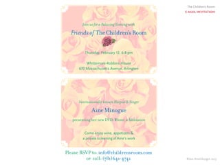 The Children’s Room
E-MAIL INVITATION
©Jan Streitburger 2013
Join us for a Relaxing Evening with
Friends of TheChildren’sRoom
Thursday, February 12, 6-8 pm
Whittemore-Robbins House
670 Massachusetts Avenue, Arlington
Internationally known Harpist & Singer
AineMinogue
presenting her new DVD: Winter, a Meditation
Come enjoy wine, appetizers &
a private screening of Aine’s work
Please RSVP to: info@childrensroom.com
or call: (781)641-4741
 