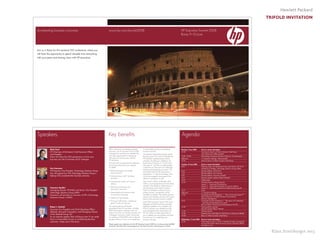 Hewlett Packard
TRIFOLD INVITATION
©Jan Streitburger 2013
Accelerating business outcomes www.hp.com/eur/es2008 HP Executive Summit 2008
Rome,9–10 June
Join us in Rome for this exclusive CIO conference, where you
will have the opportunity to spend valuable time networking
with your peers and sharing views with HP executives.
Mark Hurd
HP Chairman of the Board, Chief Executive Officer
and President
Mark will share the CEO perspective on how your
business can link its business and IT strategies.
Ann Livermore
HP Executive Vice President, Technology Solutions Group
Ann will explore how HP’s Technology Solutions Group is
helping CIOs accelerate their business outcomes.
Francesco Serafini
Managing Director HP EMEA and Senior Vice President
Technology Solutions Group EMEA
Francesco will provide an overview of HP’s Technology
Solutions Group in EMEA.
Robert J. Herbold
Executive Vice President and Chief Operating Officer
(Retired), Microsoft Corporation, and Managing Director
of the Herbold Group, LLC
As our keynote speaker, Bob will discuss how IT can really
focus on measurable success in accelerating business
outcomes—today and in the future.
Built on the theme “Accelerating business
outcomes,“ the HP Executive Summit 2008
is designed to maximise your valuable time
with many opportunities for networking
with peers and sharing views with key
HP executives.
We have built a programme that addresses
the priorities at the top of your agenda
for 2008:
• Delivering projects that enable
business growth
• Linking business and IT strategies
and plans
• Improving the quality of IS service
delivery
• Attracting, developing and
retaining IT personnel
• Demonstrating the business value
of information techology
• Improving IT governance
• Striving for efficiencies—addressing
green IT and your business
The opening plenary will feature
presentations from HP executives, including
Mark Hurd and Ann Livermore, who will
discuss how CIOs can link their business and
IT strategies. Francesco Serafini will provide
an overview of TSG EMEA, and our keynote
speaker will focus on how IT can really focus
on measurable success in accelerating
business outcomes.
The interactive best practice sharing sessions
featuring guest CIOs will be moderated by
HP executives representing key vertical
industries. The afternoon workshops will
feature Klaus Hieronymi on “How to lead
with green IT,” and Rick von Feldt leading
a discussion of ”The future of IT: Attracting,
retaining and developing your team.” All
participants will have the opportunity to
participate in 1:1 executive meetings, and
will be encouraged to participate in the
afternoon workshops, as well.
Upon arrival in Rome on Monday, there
will be a social programme and networking
activities in the afternoon, followed by an
informal dinner at the Westin Excelsior
Hotel. For delegates wishing to bring a
partner/spouse, a programme will be
available on Tuesday. The Tuesday business
sessions and meetings will close with a gala
dinner at the renowned Terazza Cafarelli.
At the 2007 Executive Summit, 95% of all
delegates said they found the event either
extremely valuable or very valuable, and
97% of customers who attended said the
event strengthened their relationship with
HP. This will be an ideal opportunity for
you to address your top priorities and share
best practices for accelerating your
business outcomes.
Speakers Key benefits Agenda
Monday, 9 June 2008 Event or session description
12.00 Arrival and check-in at Westin Excelsior Hotel Rome,
with rolling lunch buffet provided
14:00 –18:00 Networking and social activities in Rome for all participants
Afternoon 1:1 executive meetings, where possible
19:30 Informal dinner at Westin Excelsior Hotel Rome
Tuesday, 10 June 2008 Event or session description
8:30 Opening video and introductions from Lucio Furlani, HP VP of
Marketing & Strategy, Technology Solutions Group, EMEA
8:35 Keynote address: Mark Hurd
9:05 Keynote address: Ann Livermore
9:35 Keynote address: Francesco Serafini
9:45 Keynote speaker address: Robert Herbold
10:15 Coffee break
10:45 CIO Best Practice sharing sessions
Session 1 – Improving IT governance
Session 2 – Improving the quality of IS service delivery
Session 3 – Delivering projects that enable business growth
12:15 Lunch
Afternoon 1:1 Executive meetings
13:45 Accelerate Growth Workshop 1 – “How to lead with green IT”
Klaus Hieronymi, HP EMEA Director Environmental
Business Management
15:15 Accelerate Growth Workshop 2 – “The future of IT: Attracting,
retaining and developing your team”
Rick von Feldt, VP Learning and Development HP TSG
17:00 Closing plenary keynote
Keynote speaker Robert Herbold
17:45 Closing remarks
19:30 Departure from hotel lobby for Gala Dinner at Terrazza Caffarelli
24:00 Return to Westin Excelsior Hotel Rome
Wednesday, 11 June 2008 Event or session description
10:30 Hotel check-out time is 10:30. A transfer has been arranged for
you from the hotel to Rome Fiumicino airport. Departure details
available on site.
Please register your attendance for the HP Executive Summit 2008 at www.hp.com/eur/es2008
and learn more about the event programme. We look forward to welcoming you in Rome.
 