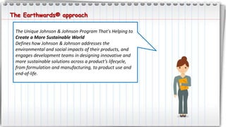 The Unique Johnson & Johnson Program That's Helping to
Create a More Sustainable World
Defines how Johnson & Johnson addresses the
environmental and social impacts of their products, and
engages development teams in designing innovative and
more sustainable solutions across a product’s lifecycle,
from formulation and manufacturing, to product use and
end-of-life.
The Earthwards® approach
 