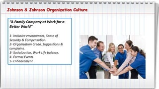 Johnson & Johnson Organization Culture
“A Family Company at Work for a
Better World”
1- Inclusive environment, Sense of
Security & Compensation.
2- Organization Credo, Suggestions &
complains.
3- Socialization, Work Life balance.
4- Formal Events
5- Enhancement
 