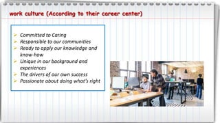 work culture (According to their career center)
 Committed to Caring
 Responsible to our communities
 Ready to apply our knowledge and
know-how
 Unique in our background and
experiences
 The drivers of our own success
 Passionate about doing what’s right
 