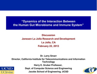 “Dynamics of the Interaction Between
 the Human Gut Microbiome and Immune System”


                         Discussion
         Janssen La Jolla Research and Development
                         La Jolla, CA
                     February 22, 2013


                             Dr. Larry Smarr
Director, California Institute for Telecommunications and Information
                                Technology
                       Harry E. Gruber Professor,
             Dept. of Computer Science and Engineering
                                                                        1
                 Jacobs School of Engineering, UCSD
 