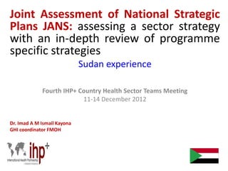 Joint Assessment of National Strategic
Plans JANS: assessing a sector strategy
with an in-depth review of programme
specific strategies
Sudan experience
Fourth IHP+ Country Health Sector Teams Meeting
11-14 December 2012
Dr. Imad A M Ismail Kayona
GHI coordinator FMOH
 