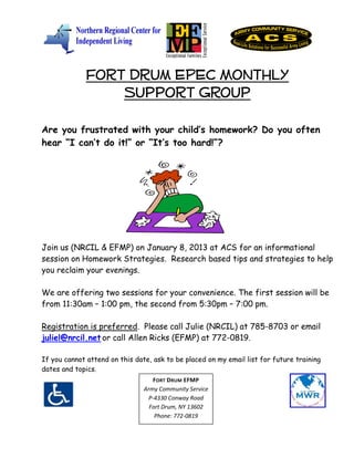 Fort Drum EPEC Monthly
                 Support Group
Are you frustrated with your child’s homework? Do you often
hear “I can’t do it!” or “It’s too hard!”?




Join us (NRCIL & EFMP) on January 8, 2013 at ACS for an informational
session on Homework Strategies. Research based tips and strategies to help
you reclaim your evenings.

We are offering two sessions for your convenience. The first session will be
from 11:30am – 1:00 pm, the second from 5:30pm – 7:00 pm.

Registration is preferred. Please call Julie (NRCIL) at 785-8703 or email
juliel@nrcil.net or call Allen Ricks (EFMP) at 772-0819.

If you cannot attend on this date, ask to be placed on my email list for future training
dates and topics.
                                   FORT DRUM EFMP
                                Army Community Service
                                 P-4330 Conway Road
                                  Fort Drum, NY 13602
                                    Phone: 772-0819
 