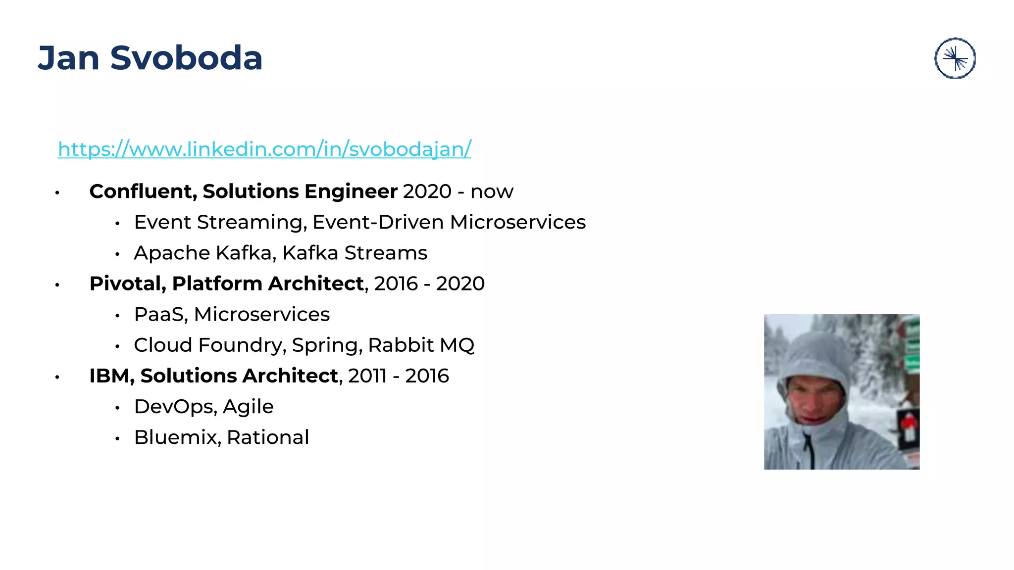Jan Svoboda https://www.linkedin.com/in/svobodajan/ • Confluent, Solutions Engineer 2020 - now • Event Streaming, Event-Driven Microservices • Apache Kafka, Kafka Streams • Pivotal, Platform Architect, 2016 - 2020 • PaaS, Microservices • Cloud Foundry, Spring, Rabbit MQ • IBM, Solutions Architect, 2011 - 2016 • DevOps, Agile • Bluemix, Rational 