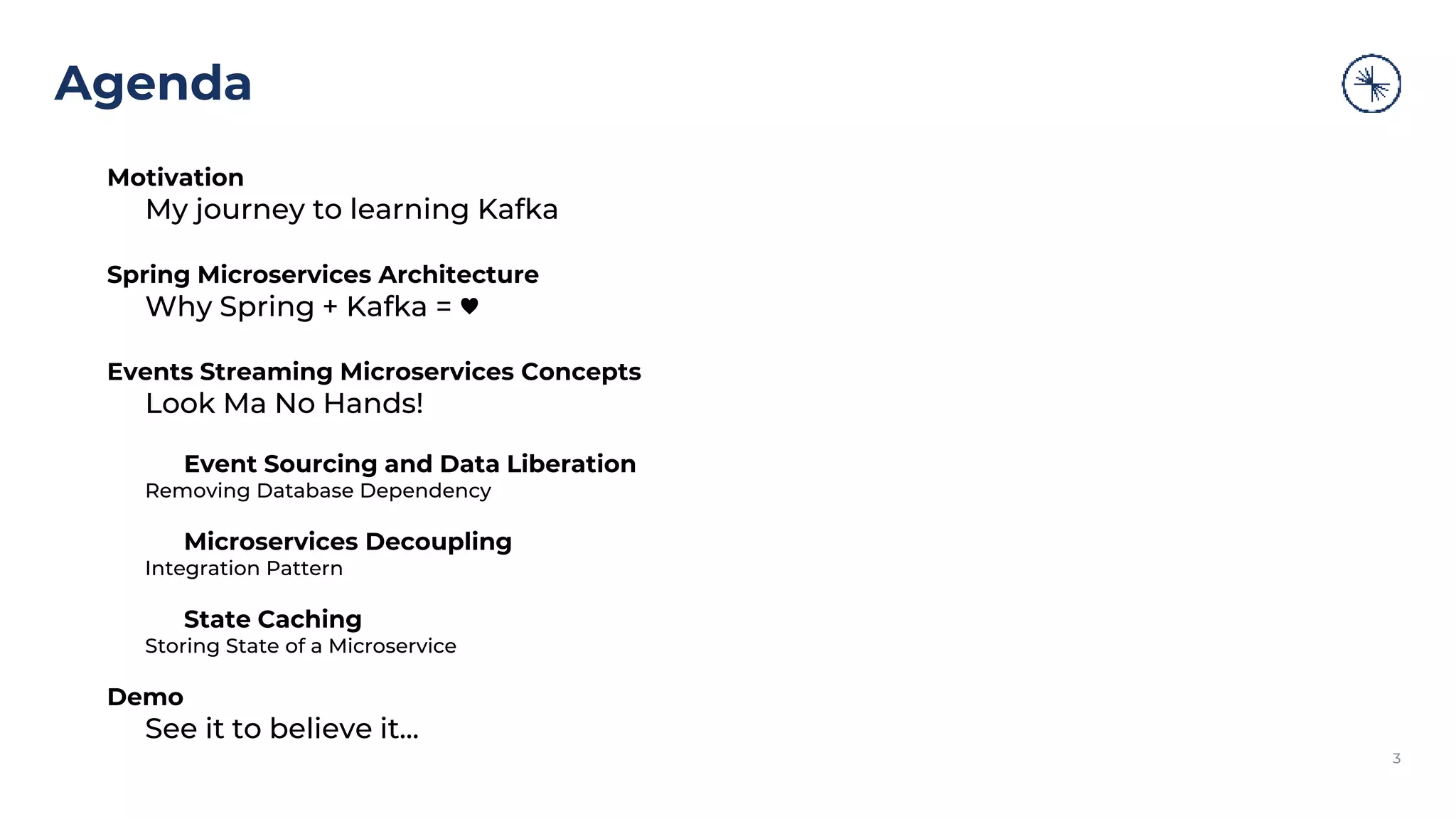 Agenda 3 Motivation My journey to learning Kafka Spring Microservices Architecture Why Spring + Kafka = ♥ Events Streaming Microservices Concepts Look Ma No Hands! Event Sourcing and Data Liberation Removing Database Dependency Microservices Decoupling Integration Pattern State Caching Storing State of a Microservice Demo See it to believe it... 