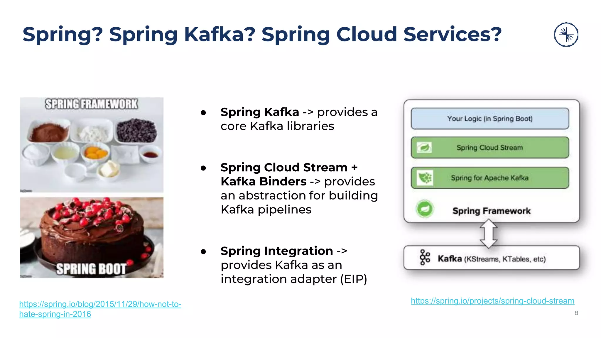 Spring? Spring Kafka? Spring Cloud Services? 8 ● Spring Kafka -> provides a core Kafka libraries ● Spring Cloud Stream + Kafka Binders -> provides an abstraction for building Kafka pipelines ● Spring Integration -> provides Kafka as an integration adapter (EIP) https://spring.io/projects/spring-cloud-stream https://spring.io/blog/2015/11/29/how-not-to- hate-spring-in-2016 