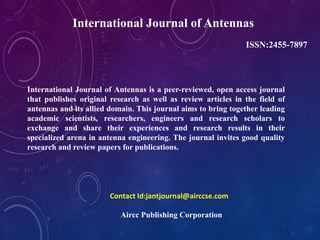 International Journal of Antennas
ISSN:2455-7897
International Journal of Antennas is a peer-reviewed, open access journal
that publishes original research as well as review articles in the field of
antennas and its allied domain. This journal aims to bring together leading
academic scientists, researchers, engineers and research scholars to
exchange and share their experiences and research results in their
specialized arena in antenna engineering. The journal invites good quality
research and review papers for publications.
Contact Id:jantjournal@airccse.com
Aircc Publishing Corporation
 