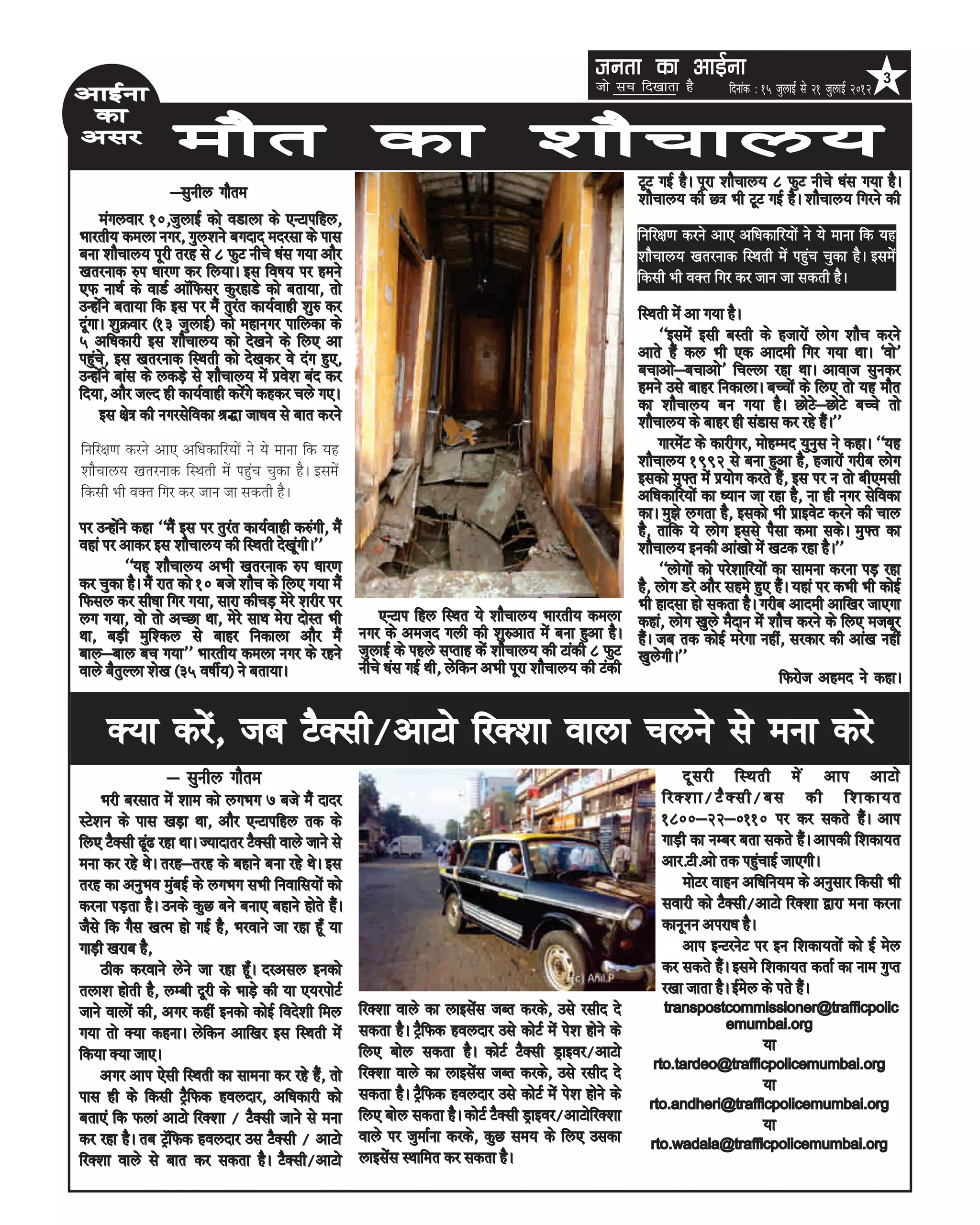 turk dk vkbZuk k
                                                                                                    turk dk vkbZu                                                    3
                                                                                                    tks lp fn[kkrk gS         fnukad % 15 tqykbZ ls 21 tqykbZ 2012
vkbZuk
 dk
vlj                ekSr dk 'kkSpky;
                                                                                                            VwV xbZ gSA iwjk 'kkSpky; 8 QqV uhps /kal x;k gSA
                  &lquhy xkSre                                                                              'kkSpky; dh N= Hkh VwV xbZ gSA 'kkSpky; fxjus dh
     eaxyokj 10]tqykbZ dks oMkyk ds ,UVkifgy]
Hkkjrh; deyk uxj] xqy'kus cxnkn enjlk ds ikl                                                                fufj{k.k djus vk, vf/kdkfj;ksa us ;s ekuk fd ;g
cuk 'kkSpky; iwjh rjg ls 8 QqV uhps /kal x;k vkSj                                                           ‘kkSpky; [krjukd fLFkrh esa igqap pqdk gSA blesa
[krjukd #i /kkj.k dj fy;kA bl fo”k; ij geus                                                                 fdlh Hkh oDr fxj dj tku tk ldrh gSA
,Q ukFkZ ds okMZ vkWfQlj dqjgkMs dks crk;k] rks
mUgksaus crk;k fd bl ij eSa rqjar dk;Zokgh 'kq# dj                                                          fLFkrh esa vk x;k gSA
nwaxkA 'kqØokj ¼13 tqykbZ½ dks egkuxj ikfydk ds
5 vf/kdkjh bl 'kkSpky; dks ns[kus ds fy, vk                                                                      ^^blesa blh cLrh ds gtkjksa yksx 'kkSp djus
igqaps] bl [krjukd fLFkrh dks ns[kdj os nax gq,]                                                            vkrs gSa dy Hkh ,d vkneh fxj x;k FkkA ^oks*
mUgksaus ckal ds ydM+s ls 'kkSpky; esa izos'k can dj                                                        cpkvks&cpkvks* fpYyk jgk FkkA vkokt lqudj
fn;k] vkSj tYn gh dk;Zokgh djsaxs dgdj pys x,A                                                              geus mls ckgj fudkykA cPpksa ds fy, rks ;g ekSr
                                                                                                            dk 'kkSpky; cu x;k gSA NksVs&NksVs cPps rks
     bl {ks= dh uxjlsfodk J)k tk/ko ls ckr djus                                                             'kkSpky; ds ckgj gh laMkl dj jgs gSaA**
fufj{k.k djus vk, vf/kdkfj;ksa us ;s ekuk fd ;g                                                                  xkjesaV ds dkjhxj] eksgEen ;quql us dgkA ^^;g
                                                                                                            'kkSpky; 1992 ls cuk gqvk gS] gtkjksa xjhc yksx
‘kkSpky; [krjukd fLFkrh esa igqap pqdk gSA blesa                                                            bldks eq¶r esa iz;ksx djrs gSa] bl ij u rks ch,elh
fdlh Hkh oDr fxj dj tku tk ldrh gSA                                                                         vf/kdkfj;ksa dk /;ku tk jgk gS] uk gh uxj lsfodk
                                                                                                            dkA eq>s yxrk gS] bldks Hkh izkbosV djus dh pky
ij mUgksaus dgk ^^eSa bl ij rqjar dk;Zokgh d#axh] eSa                                                       gS] rkfd ;s yksx blls iSlk dek ldsA eq¶r dk
ogka ij vkdj bl 'kkSpky; dh fLFkrh ns[kwaxhA**                                                              'kkSpky; budh vka[kks esa [kVd jgk gSA**
          ^^;g 'kkSpky; vHkh [krjukd #i /kkj.k                                                                   ^^yksxksa dks ijs'kkfj;ksa dk lkeuk djuk iM+ jgk
dj pqdk gSA eSa jkr dks 10 cts 'kkSp ds fy, x;k eSa                                                         gS] yksx Mjs vkSj lges gq, gSaA ;gka ij dHkh Hkh dksbZ
fQly dj lh/kk fxj x;k] lkjk dhpM+ esjs 'kjhj ij                                                             Hkh gknlk gks ldrk gSA xjhc vkneh vkf[kj tk,xk
yx x;k] oks rks vPNk Fkk] esjs lkFk esjk nksLr Hkh       ,UVki fgy fLFkr ;s 'kkSpky; Hkkjrh; deyk           dgka] yksx [kqys eSnku esa 'kkSp djus ds fy, etcwj
Fkk] cM+h eqf'dy ls ckgj fudkyk vkSj eSa              uxj ds vetn xyh dh 'kq#vkr esa cuk gqvk gSA           gSaA tc rd dksbZ ejsxk ugha] ljdkj dh vka[k ugha
cky&cky cp x;k** Hkkjrh; deyk uxj ds jgus tqykbZ ds igys lIrkg dsa 'kkSpky; dh Vkadh 8 QqV                  [kqysxhA**
okys cSrqYyk 'ks[k ¼35 o”khZ;½ us crk;kA              uhps /kal xbZ Fkh] ysfdu vHkh iwjk 'kkSpky; dh Vadh                                    fQjkst vgen us dgkA

     D;k djsa] tc VSDlh@vkVks fjD'kk okyk pyus ls euk djs
                 & lquhy xkSre                                                                                      nw l jh fLFkrh es a vki vkVks
    Hkjh cjlkr esa 'kke dks yxHkx 7 cts eSa nknj                                                                fjD'kk@VS D lh@cl dh f'kdk;r
LVs'ku ds ikl [kM+k Fkk] vkSj ,UVkifgy rd ds                                                                    1800&22&0110 ij dj ldrs gSaA vki
fy, VSDlh <wa< jgk FkkA T;knkrj VSDlh okys tkus ls                                                              xkM+h dk uEcj crk ldrs gSaA vkidh f'kdk;r
euk dj jgs FksA rjg&rjg ds cgkus cuk jgs FksA bl                                                                vkj-Vh-vks rd igqapkbZ tk,xhA
rjg dk vuqHko eqacbZ ds yxHkx lHkh fuokfl;ksa dks                                                                   eksVj okgu vf/kfu;e ds vuqlkj fdlh Hkh
djuk iM+rk gSA muds dqN cus cuk, cgkus gksrs gSaA                                                               lokjh dks VSDlh@vkVks fjD'kk }kjk euk djuk
tSls fd xSl [kRe gks xbZ gS] Hkjokus tk jgk gw¡ ;k                                                              dkuwuu vijk/k gSA
xkM+h [kjkc gS]                                                                                                     vki bUVjusV ij bu f'kdk;rksa dks bZ esy
    Bhd djokus ysus tk jgk gw¡A njvly budks                                                                     dj ldrs gSaA bles f'kdk;r drkZ dk uke xqIr
ryk'k gksrh gS] yEch nwjh ds HkkM+s dh ;k ,;jiksVZ                                                              j[kk tkrk gSA bZesy ds irs gSaA
tkus okyksa dh] vxj dgha budks dksbZ fons'kh fey       fjD'kk okys dk ykblsal tCr djds] mls jlhn ns              transpostcommissioner@trafficpolic
                                                       ldrk gSA VªSfQd goynkj mls dksVZ esa is'k gksus ds                 emumbai.org
x;k rks D;k dgukA ysfdu vkf[kj bl fLFkrh esa
fd;k D;k tk,A                                          fy, cksy ldrk gSA dksVZ VSDlh Mªkboj@vkVks                                     ;k
                                                                                                               rto.tardeo@trafficpolicemumbai.org
    vxj vki ,slh fLFkrh dk lkeuk dj jgs gSa] rks       fjD'kk okys dk ykblsal tCr djds] mls jlhn ns
                                                       ldrk gSA VªSfQd goynkj mls dksVZ esa is'k gksus ds                             ;k
ikl gh ds fdlh VªSfQd goynkj] vf/kdkjh dks                                                                    rto.andheri@trafficpolicemumbai.org
crk,a fd Qyka vkVks fjD'kk @ VSDlh tkus ls euk         fy, cksy ldrk gSA dksVZ VSDlh Mªkboj@vkVksfjD'kk                               ;k
dj jgk gSA rc VªWfQd goynkj ml VSDlh @ vkVks           okys ij tqekZuk djds] dqN le; ds fy, mldk              rto.wadala@trafficpolicemumbai.org
fjD'kk okys ls ckr dj ldrk gSA VSDlh@vkVks             ykblsal LFkkfer dj ldrk gSA
 