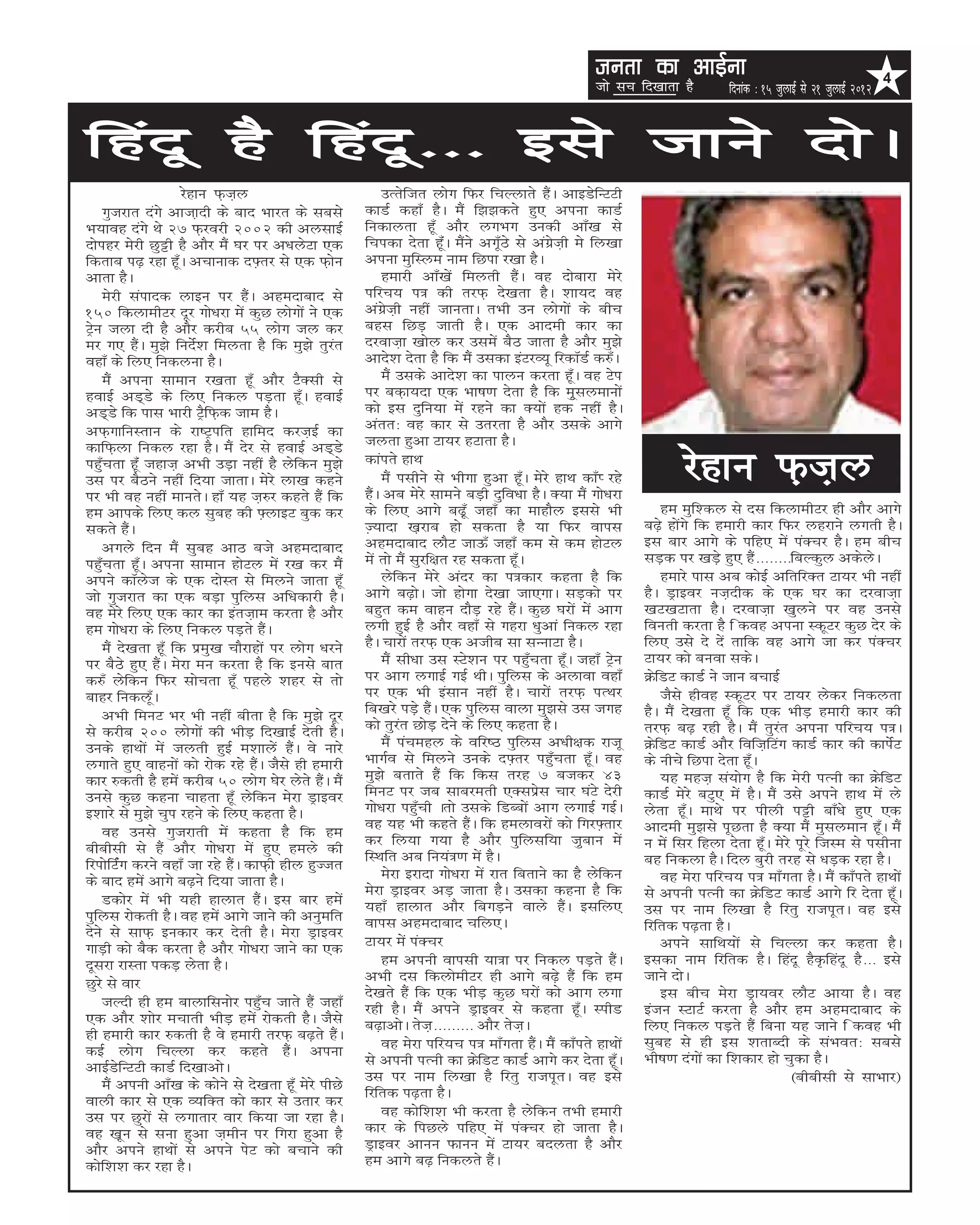 turk dk vkbZuk                                                  4
                                                                                                     tks lp fn[kkrk gS        fnukad % 15 tqykbZ ls 21 tqykbZ 2012


fganw gS fganw--- bls tkus nksA
                     jsgku Q+t+y                            mRrsftr yksx fQj fpYykrs gSaA vkbMsfUVVh
    xqtjkr naxs vktk+nh ds ckn Hkkjr ds lcls           dkMZ dgk¡ gSA eSa f>>drs gq, viuk dkMZ
Hk;kog naxs Fks 27 Q+jojh 2002 dh vylkbZ               fudkyrk gw¡ vkSj yxHkx mudh vk¡[k ls
nksigj esjh Nqêh gS vkSj eSa ?kj ij v/kysVk ,d         fpidk nsrk gw¡aA eSaus vx¡wBs ls vaxzst+h es fy[kk
fdrkc i<+ jgk gw¡A vpkukd n¶+rj ls ,d Q+ksu            viuk eqfLye uke fNik j[kk gSA
vkrk gSA                                                    gekjh vk¡[ksa feyrh gSaA og nksckjk esjs
    esjh laiknd ykbu ij gSaA vgenkckn ls               ifjp; i= dh rjQ+ ns[krk gSA 'kk;n og
150 fdykehVj nwj xks/kjk esa dqN yksxksa us ,d         vaxzst+h ugha tkurkA rHkh mu yksxksa ds chp
Vªsu tyk nh gS vkSj djhc 55 yksx ty dj                 cgl fNM+ tkrh gSA ,d vkneh dkj dk
ej x, gSaA eq>s funsZ'k feyrk gS fd eq>s rqjar         njokt+k [kksy dj mlesa cSB tkrk gS vkSj eq>s
ogk¡ ds fy, fudyuk gSA                                 vkns'k nsrk gS fd eSa mldk baVjO;w fjdkWMZ d#¡A
    eSa viuk lkeku j[krk gw¡ vkSj VSDlh ls                  eSa mlds vkns'k dk ikyu djrk gw¡A og Vsi
gokbZ vM~Ms ds fy, fudy iM+rk gw¡A gokbZ               ij cd+k;nk ,d Hkk”k.k nsrk gS fd eqwlyekuksa
vM~Ms fd ikl Hkkjh VªSfQ+d tke gSA                     dks bl nqfu;k esa jgus dk D;ksa gd ugha gSA
vQ+xkfuLrku ds jk”Vªifr gkfen djt+bZ dk                varr% og dkj ls mrjrk gS vkSj mlds vkxs
dkfQ+yk fudy jgk gSA eSa nsj ls gokbZ vM~Ms            tyrk gqvk Vk;j gVkrk gSA
igq¡prk gw¡a tgkt+ vHkh mM+k ugha gS ysfdu eq>s
ml ij cSBus ugha fn;k tkrkA esjs yk[k dgus
ij Hkh og ugha ekursA gk¡ ;g t+#j dgrs gSa fd
                                                       dkairs gkFk
                                                            eSa ilhus ls Hkhxk gqvk gw¡A esjs gkFk dk¡I jgs
                                                       gSaA vc esjs lkeus cM+h nqfo/kk gSA D;k eSa xks/kjk
                                                                                                                     jsgku Q+t+y
ge vkids fy, dy lqcg dh ¶+ykbV cqd dj                  ds fy, vkxs c<+w¡ tgk¡ dk ekgkSy blls Hkh                 ge eqf'dy ls nl fdykehVj gh vkSj vkxs
ldrs gSaA                                              T+;knk [k+jkc gks ldrk gS ;k fQj okil                  c<+s gksaxs fd gekjh dkj fQj ygjkus yxrh gSA
    vxys fnu eSa lqcg vkB cts vgenkckn                 vgenkckn ykSV tkÅ¡ tgk¡ de ls de gksVy                 bl ckj vkxs ds ifg, esa iaDpj gSA ge chp
igq¡prk gw¡A viuk lkeku gksVy esa j[k dj eSa           esa rks eSa lqjf{kr jg ldrk gw¡A                       lM+d ij [kM+s gq, gSa--------fcYdqy vdsysA
vius dkWyst ds ,d nksLr ls feyus tkrk gw¡                   ysfdu esjs vanj dk i=dkj dgrk gS fd                  gekjs ikl vc dksbZ vfrfjDr Vk;j Hkh ugha
tks xqtjkr dk ,d cM+k iqfyl vf/kdkjh gSA               vkxs c<+ksA tks gksxk ns[kk tk,xkA lM+dks ij           gSA Mªkboj ut+nhd ds ,d ?kj dk njokt+k
og esjs fy, ,d dkj dk bart+ke djrk gS vkSj             cgqr de okgu nkSM+ jgs gSaA dqN ?kjksa esa vkx         [kV[kVkrk gSA njokt+k [kqyus ij og muls
ge xks/kjk ds fy, fudy iM+rs gSaA                      yxh gqbZ gS vkSj ogk¡ ls xgjk /kqvka fudy jgk          fourh djrk gS f dog viuk LdwVj dqN nsj ds
    eSa ns[krk gw¡ fd izeq[k pkSjkgksa ij yksx /kjus   gSA pkjksa rjQ+ ,d vthc lk lUukVk gSA                  fy, mls ns nsa rkfd og vkxs tk dj iaDpj
ij cSBs gq, gSaA esjk eu djrk gS fd buls ckr                eSa lh/kk ml LVs'ku ij igq¡prk gw¡A tgk¡ Vªsu     Vk;j dks cuok ldsA
d#¡ ysfdu fQj lksPkrk gw¡ igys 'kgj ls rks             ij vkx yxkbZ xbZ FkhA iqfyl ds vykok ogk¡              ØsfMV dkMZ us tku cpkbZ
ckgj fudyw¡A                                           ij ,d Hkh balku ugha gSA pkjksa rjQ+ iRFkj                tSls ghog LdwVj ij Vk;j ysdj fudyrk
    vHkh feuV Hkj Hkh ugha chrk gS fd eq>s nwj         fc[kjs iM+s gSaA ,d iqfyl okyk eq>ls ml txg            gSA eSa ns[krk gw¡ fd ,d HkhM+ gekjh dkj dh
ls djhc 200 yksxksa dh HkhM+ fn[kkbZ nsrh gSA          dks rqjar NksM+ nsus ds fy, dgrk gSA                   rjQ+ c<+ jgh gSA eSa rqjar viuk ifjp; i=A
muds gkFkksa esa tyrh gqbZ e'kkysa gSaA os ukjs             eSa iapegy ds ofj”B iqfyl v/kh{kd jktw            ØsfMV dkMZ vkSj foft+fVax dkMZ dkj dh dkisZV
yxkrs gq, okguksa dks jksd jgs gSaA tSls gh gekjh      HkkxZo ls feyus muds n¶+rj igq¡prk gw¡A og             ds uhps fNik nsrk gw¡A
dkj #drh gS gesa djhc 50 yksx ?ksj ysrs gSaA eSa       eq>s crkrs gSa fd fdl rjg 7 ctdj 43                       ;g egt+ la;ksx gS fd esjh iRuh dk ØsfMV
muls dqN dguk pkgrk gw¡ ysfdu esjk Mªkboj              feuV ij tc lkcjerh ,Dlizsl pkj ?kaVs nsjh              dkMZ esjs cVq, esa gSA eSa mls vius gkFk esa ys
b'kkjs ls eq>s pqi jgus ds fy, dgrk gSA                xks/kjk igq¡ph Arks mlds fMCcksa vkx yxkbZ xbZA        ysrk gw¡A ekFks ij ihyh iêh ck¡/ks gq, ,d
    og muls xqtjkrh esa dgrk gS fd ge                  og ;g Hkh dgrs gSaA fd geykojksa dks fxj¶+rkj          vkneh eq>ls iwNrk gS D;k eSa eqlyeku gw¡A eSa
chchlh ls gSa vkSj xks/kjk esa gq, geys dh             dj fy;k x;k gS vkSj iqfylf;k t+qcku esa                u esa flj fgyk nsrk gw¡A esjs iwjs ftLe ls ilhuk
fjiksfVZax djus ogk¡ tk jgs gSaA dkQ+h ghy gqTtr       fLFkfr vc fu;a=.k esa gSA                              cg fudyk gSA fny cqjh rjg ls /kM+d jgk gSA
ds ckn gesa vkxs c<+us fn;k tkrk gSA                        esjk bjknk xks/kjk esa jkr fcrkus dk gS ysfdu        og esjk ifjp; i= ek¡xrk gSA eSa dk¡irs gkFkksa
                                                       esjk Mªkboj vM+ tkrk gSA mldk dguk gS fd               ls viuh iRuh dk ØsfMV dkMZ vkxs fj nsrk gw¡A
    Mdksj esa Hkh ;gh gkykr gSaA bl ckj gesa           ;gk¡ gkykr vkSj fcxM+us okys gSaA blfy,
iqfyl jksdrh gSA og gesa vkxs tkus dh vuqefr                                                                  ml ij uke fy[kk gS fjrq jktiwrA og bls
                                                       okil vgenkckn pfy,A                                    fjfrd i<+rk gSA
nsus ls lkQ+ budkj dj nsrh gSA esjk Mªkboj
xkM+h dks cSd djrk gS vkSj xks/kjk tkus dk ,d          Vk;j esa iaDpj                                            vius lkfFk;ksa ls fpYyk dj dgrk gSA
nwljk jkLrk idM+ ysrk gSA                                   ge viuh okilh ;k=k ij fudy iM+rs gSaA             bldk uke fjfrd gSA fganw gS—fganw gS--- bls
Nqjs ls okj                                            vHkh nl fdyksehVj gh vkxs c<+s gSa fd ge               tkus nksA
                                                       ns[krs gSa fd ,d HkhM+ dqN ?kjksa dks vkx yxk             bl chp esjk Mªk;oj ykSV vk;k gSA og
    tYnh gh ge ckykfluksj igq¡p tkrs gSa tgk¡          jgh gSA eSa vius Mªkboj ls dgrk gw¡A LihM              batu LVkVZ djrk gS vkSj ge vgenkckn ds
,d vkSj 'kksj epkrh HkhM+ gesa jksdrh gSA tSls         c<+kvksA rst+--------- vkSj rst+A                      fy, fudy iM+rs gSa fcuk ;g tkus f dog Hkh
gh gekjh dkj #drh gS os gekjh rjQ+ c<+rs gSaA                                                                 lqcg ls gh bl 'krkCnh ds laHkor% lcls
dbZ yksx fpYyk dj dgrs gSaA viuk                            og esjk ifj;p i= ek¡xrk gSaA eSa dk¡irs gkFkksa
                                                       ls viuh iRuh dk ØsfMV dkMZ vkxs dj nsrk gw¡A           Hkh”k.k naxksa dk f'kdkj gks pqdk gSA
vkbZMsfUVVh dkMZ fn[kkvksA
    eSa viuh vk¡[k ds dksus ls ns[krk gw¡ esjs ihNs    ml ij uke fy[kk gS fjrq jktiwrA og bls                                               ¼chchlh ls lkHkkj½
okyh dkj ls ,d O;fDr dks dkj ls mrkj dj                fjfrd i<+rk gSA
ml ij Nqjksa ls yxkrkj okj fd;k tk jgk gSA                  og dksf'k'k Hkh djrk gS ysfdu rHkh gekjh
og [k+wu ls luk gqvk t+ehu ij fxjk gqvk gS             dkj ds fiNys ifg, esa iaDpj gks tkrk gSA
vkSj vius gkFkksa ls vius isV dks cpkus dh             Mªkboj vkuu Qkuu esa Vk;j cnyrk gS vkSj
dksf'k'k dj jgk gSA                                    ge vkxs c<+ fudyrs gSaA
 