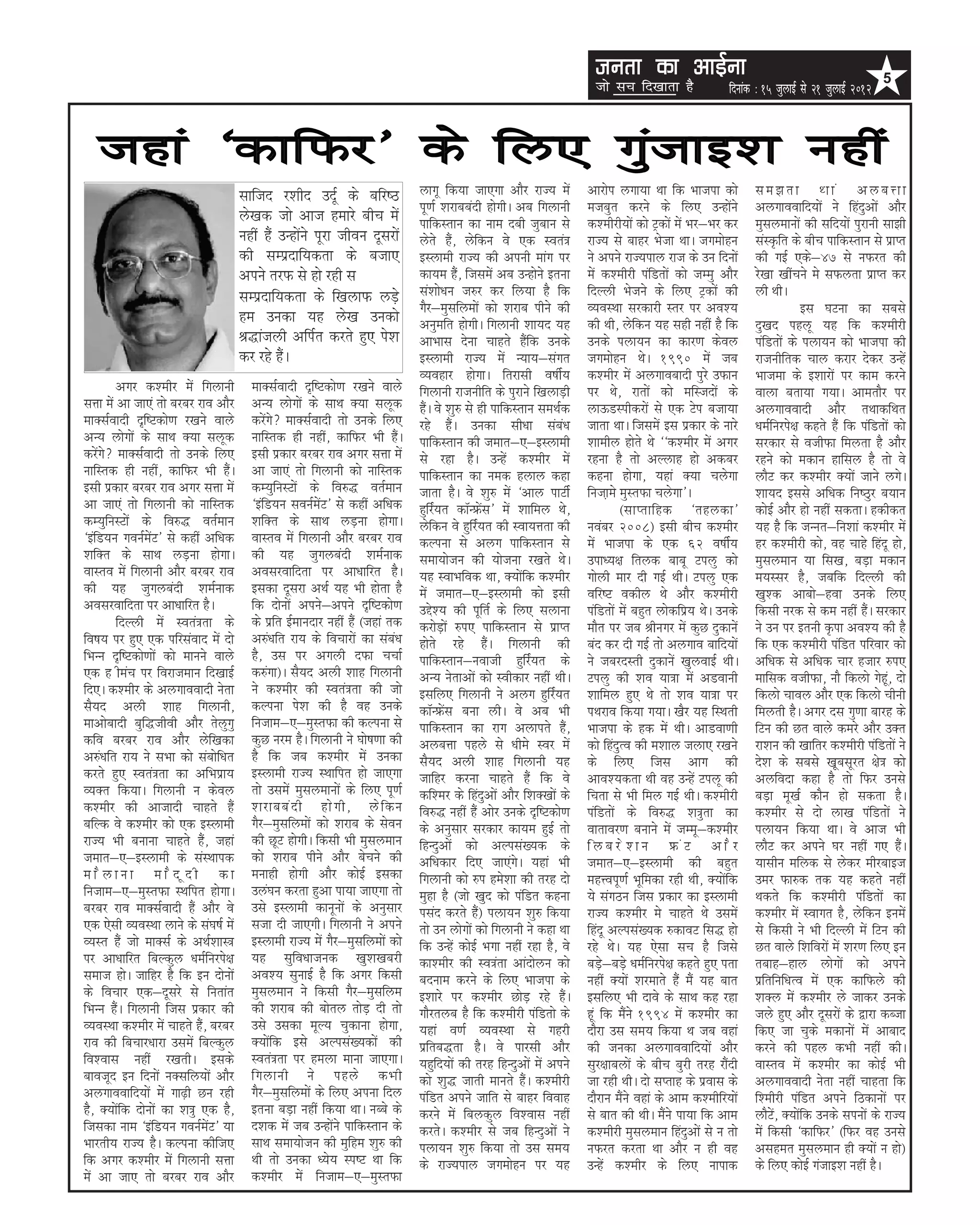 turk dk vkbZuk                                                        5
                                                                                                                      tks lp fn[kkrk gS              fnukad % 15 tqykbZ ls 21 tqykbZ 2012



   tgka ^dkfQj* ds fy, xqatkb'k ugha
                                      lkftn j’khn mnwZ ds cfj”B              ykxw fd;k tk,xk vkSj jkT; esa          vkjksi yxk;k Fkk fd Hkktik dks         le>rk Fkka vycÙkk
                                                                             iw.kZ 'kjkccanh gksxhA vc fxykuh       etcqr djus ds fy, mUgksaus             vyxkookfn;ksa us fganqvksa vkSj
                                      ys[kd tks vkt gekjs chp esa            ikfdLrku dk uke nch tqcku ls           d'ehjh;ksa dks Vªdksa esa Hkj&Hkj dj   eqlyekuksa dh lfn;ksa iqjkuh lk>h
                                      ugha gSa mUgksaus iwjk thou nwljksa    ysrs gSa] ysfdu os ,d Lora=            jkT; ls ckgj Hkstk FkkA txeksgu        laLÑfr ds chp ikfdLrku ls izkIr
                                      dh lEiznkf;drk ds ctk,                 bLykeh jkT; dh viuh ekax ij            us vius jkT;iky jkt ds mu fnuksa       dh xbZ ,ds&47 ls uQjr dh
                                      vius rjQ ls gks jgh l                  dk;e gSa] ftlesa vc mUgksus bruk       esa d'ehjh iafMrksa dks tEeq vkSj      js[kk [khapus es lQyrk izkIr dj
                                      lEiznkf;drk ds f[kykQ yM+s             la'kks/ku t#j dj fy;k gS fd            fnYyh Hkstus ds fy, Vªdksa dh          yh FkhA
                                                                             xSj&eqlfyeksa dks 'kjkc ihus dh        O;oLFkk ljdkjh Lrj ij vo';                          bl ?kVuk dk lcls
                                      ge mudk ;g ys[k mudks                  vuqefr gksxhA fxykuh 'kk;n ;g          dh Fkh] ysfdu ;g lgh ugha gS fd        nq[kn igyw ;g fd d'ehjh
                                      J)katyh vfiZr djrs gq, is’k            vkHkkl nsuk pkgrs gSafd muds           muds iyk;u dk dkj.k dsoy               iafMrksa ds iyk;u dks Hkktik dh
                                      dj jgs gSaA                            bLykeh jkT; esa U;k;&laxr              txeksgu FksA 1990 esa tc               jktuhfrd pky djkj nsdj mUgsa
                                                                             O;ogkj gksxkA frjklh o”khZ;            d'ehj esa vyxkocknh iqjs mQku          Hkktek ds b'kkjksa ij dke djus
         vxj d'ehj esa fxykuh           ekDlZoknh n`f”Vdks.k j[kus okys      fxykuh jktuhfr ds iqjkus f[kykM+h      ij Fks] jkrksa dks efLtnksa ds         okyk crk;k x;kA vkerkSj ij
lÙkk esa vk tk,a rks cjcj jko vkSj      vU; yksxksa ds lkFk D;k lywd         gSaA os 'kq# ls gh ikfdLrku leFkZd     ykÅMLihdjksa ls ,d Vsi ctk;k           vyxkooknh vkSj rFkkdfFkr
ekDlZoknh n`f”Vdks.k j[kus okys         djsaxs ekDlZoknh rks muds fy,       jgs gSaA mudk lh/kk laca/k             tkrk FkkA ftlesa bl izdkj ds ukjs      /keZfujis{k dgrs gSa fd iafMrksa dks
vU; yksxksa ds lkFk D;k lywd            ukfLrd gh ugha] dkfQj Hkh gSaA       ikfdLrku dh tekr&,&bLykeh              'kkehy gksrs Fks ^^d'ehj esa vxj       ljdkj ls othQk feyrk gS vkSj
djsaxs ekDlZoknh rks muds fy,          blh izdkj cjcj jko vxj lÙkk esa      ls jgk gSA mUgsa d'ehj esa             jguk gS rks vYykg gks vdcj             jgus dks edku gkfly gS rks os
ukfLrd gh ugha] dkfQj Hkh gSaA          vk tk,a rks fxykuh dks ukfLrd        ikfdLrku dk ued gyky dgk               dguk gksxk] ;gka D;k pysxk             ykSV dj d'ehj D;ksa tkus yxsA
blh izdkj cjcj jko vxj lÙkk esa         dE;qfuLVksa ds fo#) orZeku           tkrk gSA os 'kq# esa ^vky ikVhZ        futk+es eqLrQk pysxk*A                 'kk;n blls vf/kd fu"Bqj c;ku
vk tk,a rks fxykuh dks ukfLrd           ^bafM;u louZesaV* ls dgha vf/kd      gqfjZ;r dkWUÝsal* esa 'kkfey Fks]               ¼lkIrkfgd ^rgydk*             dksbZ vkSj gks ugha ldrkA gdhdr
dE;qfuLVksa ds fo#) orZeku              'kfDr ds lkFk yM+uk gksxkA           ysfdu os gqfjZ;r dh Lok;Ùkrk dh        uoacj 2008½ blh chp d'ehj              ;g gS fd tUur&fu'kka d'ehj esa
^bafM;u xouZesaV* ls dgha vf/kd         okLro esa fxykuh vkSj cjcj jko       dYiuk ls vyx ikfdLrku ls               esa Hkktik ds ,d 62 o”khZ;             gj d'ehjh dks] og pkgs fganw gks]
'kfDr ds lkFk yM+uk gksxkA              dh ;g tqxycanh 'keZukd               lek;kstu dh ;kstuk j[krs FksA          mik/;{k fryd ckcw Viyq dks             eqlyeku ;k fl[k] cM+k edku
okLro esa fxykuh vkSj cjcj jko          voljokfnrk ij vk/kkfjr gSA           ;g LokHkfod Fkk] D;ksafd d'ehj         xksyh ekj nh xbZ FkhA Viyq ,d          e;Llj gS] tcfd fnYyh dh
dh ;g tqxycanh 'keZukd                  bldk nwljk vFkZ ;g Hkh gksrk gS      esa tekr&,&bLykeh dks blh              ofj”V odhy Fks vkSj d'ehjh             [kq'd vkcks&gok muds fy,
voljokfnrk ij vk/kkfjr gSA              fd nksuksa vius&vius n`f”Vdks.k      mís'; dh iwfrZ ds fy, lykuk            iafMrksa esa cgqr yksdfiz; FksA muds   fdlh ujd ls de ugha gSaA ljdkj
         fnYyh esa Lora=rk ds           ds izfr bZekunkj ugha gSa ¼tgka rd   djksM+ksa #i, ikfdLrku ls izkIr        ekSr ij tc Jhuxj esa dqN nqdkusa       us mu ij bruh Ñik vo'; dh gS
fo”k; ij gq, ,d ifjlaokn esa nks        v#a/kfr jk; ds fopkjksa dk laca/k    gksrs jgs gSaA fxykuh dh               can dj nh xbZ rks vyxko ckfn;ksa       fd ,d d'ehjh iafMr ifjokj dks
fHkUu n`f”Vdks.kksa dks ekuus okys      gS] ml ij vxyh nQk ppkZ              ikfdLrku&uokth gqfjZ;r ds              us tcjnLrh nqdkusa [kqyokbZ FkhA       vf/kd ls vf/kd pkj gtkj #i,
,d g heap ij fojkteku fn[kkbZ           d#axk½A lS;n vyh 'kkg fxykuh         vU; usrkvksa dks Lohdkj ugha FkhA      Viyq dh 'ko ;k=k esa vMokuh            ekfld othQk] ukS fdyks xsgwa] nks
fn,A d'ehj ds vyxkooknh usrk            us d'ehj dh Lora=rk dh tks           blfy, fxykuh us vyx gqfjZ;r            'kkfey gq, Fks rks 'ko ;k=k ij         fdyks pkoy vkSj ,d fdyks phuh
lS;n vyh 'kkg fxykuh]                   dYiuk is'k dh gS og muds             dkWUÝsal cuk yhA os vc Hkh             iFkjko fd;k x;kA [kSj ;g fLFkrh        feyrh gSA vxj nl xq.kk ckjg ds
ekvkscknh cqf)thoh vkSj rsyqxq          futke&,&eqLrQk dh dYiuk ls           ikfdLrku dk jkx vykirs gSa]            Hkktik ds gd esa FkhA vkMok.kh         fVu dh Nr okys dejs vkSj mDr
dfo cjcj jko vkSj ysf[kdk               dqN uje gSA fxykuh us ?kks”k.kk dh   vycÙkk igys ls /khes Loj esa           dks fganqRo dh e'kky tyk, j[kus        jk'ku dh [kkfrj d'ehjh iafMrksa us
v#a/kfr jk; us lHkk dks lacksf/kr       gS fd tc d'ehj esa mudk              lS;n vyh 'kkg fxykuh ;g                ds fy, ftl vkx dh                      ns'k ds lcls [kwwclwjr {ks= dks
djrs gq, Lora=rk dk vfHkizk;            bLykeh jkT; LFkkfir gks tk,xk        tkfgj djuk pkgrs gSa fd os             vko';drk Fkh og mUgsa Viyw dh          vyfonk dgk gS rks fQj muls
O;Dr fd;kA fxykuh u dsoy                rks mlesa eqlyekuksa ds fy, iw.kZ    df'ej ds fganqvksa vkSj f'kD[kksa ds   fprk ls Hkh fey xbZ FkhA d'ehjh        cM+k ew[kZ dkSu gks ldrk gSA
d'ehj dh vktknh pkgrs gSa               'kjkcca n h gks x h] ys f du         fo#) ugha gSa vksj muds n`f”Vdks.k     iafMrksa ds fo#) 'k=qrk dk             d'ehj ls nks yk[k iafMrksa us
cfYd os d'ehj dks ,d bLykeh             xSj&eqlfyeksa dks 'kjkc ds lsou      ds vuqlkj ljdkj dk;e gqbZ rks          okrkoj.k cukus esa tEew&d'ehj          iyk;u fd;k FkkA os vkt Hkh
jkT; Hkh cukuk pkgrs gSa] tgka          dh NwV gksxhA fdlh Hkh eqlyeku       fgUnqvksa dks vYila[;d ds              fycjs'ku ÝaV vkSj                      ykSV dj vius ?kj ugha x, gSaA
tekr&,&bLykeh ds laLFkkid               dks 'kjkc ihus vkSj cspus dh         vf/kdkj fn, tk,axsA ;gka Hkh           tekr&,&bLykeh dh cgqr                  ;klhu efyd ls ysdj ehjckbt
ekSykuk ekSnwnh dk                      eukgh gksxh vkSj dksbZ bldk          fxykuh dks #i ges'kk dh rjg nks        egÙoiw.kZ Hkwfedk jgh Fkh] D;ksafd     mej Qk#d rd ;g dgrs ugha
futke&,&eqLrQk LFkfir gksxkA            mya?ku djrk gqvk ik;k tk,xk rks      eqgk gS ¼tks [kqn dks iafMr dguk       ;s laxBu ftl izdkj dk bLykeh           Fkdrs fd d'ehjh iafMrksa dk
cjcj jko ekDlZoknh gSa vkSj os          mls bLykeh dkuwuksa ds vuqlkj        ilan djrs gSa½ iyk;u 'kq# fd;k         jkT; d'ehj es pkgrs Fks mlesa          d'ehj esa Lokxr gS] ysfdu buesa
,d ,slh O;oLFkk ykus ds la?k”kZ esa     ltk nh tk,xhA fxykuh us vius         rks mu yksxksa dks fxykuh us dgk Fkk   fganw vYila[;d #dkoV fl) gks           ls fdlh us Hkh fnYyh esa fVu dh
O;Lr gSa tks ekDlZ ds vFkZ'kkL=         bLykeh jkT; esa xSj&eqlfyeksa dks    fd mUgsa dksbZ Hkxk ugha jgk gS] os    jgs FksA ;g ,slk lp gS ftls            Nr okys f'kfojksa esa 'kj.k fy, bu
ij vk/kkfjr fcYdqy /keZfujis{k          ;g lqfo/kktud [kq'k[kcjh             dk'ehj dh Lo=ark vkanksyu dks          cM+s&cM+s /keZfujis{k dgrs gq, irk     rckg&gky yksxksa dks vius
lekt gksA tkfgj gS fd bu nksuksa        vo'; lqukbZ gS fd vxj fdlh           cnuke djus ds fy, Hkktik ds            ugha D;ksa 'kjekrs gSa eSa ;g ckr      izfrfuf/kRo esa ,d dkfQys dh
ds fopkj ,d&nwljs ls furkar             eqlyeku us fdlh xSj&eqlfye           b'kkjs ij d'ehj NksM+ jgs gSaA         blfy, Hkh nkos ds lkFk dg jgk          'kDy esa d'ehj ys tkdj muds
fHkUu gSaA fxykuh ftl izdkj dh          dh 'kjkc dh cksry rksM+ nh rks       xkSjryc gS fd d'ehjh iafMrks ds        gwa fd eSaus 1994 esa d'ehj dk         tys gq, vkSj nwljksa ds }kjk dCtk
O;oLFkk d'ehj esa pkgrs gSa] cjcj       mls mldk ewY; pqdkuk gksxk]          ;gka o.kZ O;oLFkk ls xgjh              nkSjk ml le; fd;k Fk tc ogka           fd, tk pqds edkuksa esa vkckn
jko dh fcpkj/kkjk mlesa fcYdqy          D;ksafd bls vYila[;dksa dh           izfrc)rk gSA os ikjlh vkSj             dh tudk vyxkookfn;ksa vkSj             djus dh igy dHkh ugha dhA
fo'okl ugha j[krhA blds                 Lora=rk ij geyk ekuk tk,xkA          ;gqfn;ksa dh rjg fgUnqvksa esa vius    lqj{kkcyksa ds chp cqjh rjg jkSanh     okLro esa d'ehj dk dksbZ Hkh
ckotwn bu fnuksa uDlfy;ksa vkSj         fxykuh us igys dHkh                  dks 'kq) tkrh ekurs gSaA d'ehjh        tk jgh FkhA nks lIrkg ds izokl ds      vyxkooknh usrk ugha pkgrk fd
vyxkookfn;ksa esa xk<+h Nu jgh          xSj&eqlfyeksa ds fy, viuk fny        iafMr vius tkfr ls ckgj fookg          nkSjku eSaus ogka ds vke d'ehfj;ksa    f'ehjh iafMr vius fBdkuksa ij
gS] D;ksafd nksuksa dk 'k=q ,d gS]      bruk cM+k ugha fd;k FkkA uCcs ds     djus esa fcydqy fo'okl ugha            ls ckr dh FkhA eSaus ik;k fd vke       ykSVsa] D;ksafd muds liuksa ds jkT;
ftldk uke ^bafM;u xouZesaV* ;k          n'kd esa tc mUgksaus ikfdLrku ds     djrsA d'ehj ls tc fgUnqvksa us         d'ehjh eqlyeku fganqvksa ls u rks      esa fdlh ^dkfQj* ¼fQj og muls
Hkkjrh; jkT; gSA dYiuk dhft,            lkFk lek;kstu dh eqfge 'kq# dh       iyk;u 'kq# fd;k rks ml le;             uQjr djrk Fkk vkSj u gh og             vlger eqlyeku gh D;ksa u gks½
fd vxj d'ehj esa fxykuh lÙkk            Fkh rks mudk /;s; Li”V Fkk fd        ds jkT;iky txeksgu ij ;g               mUgsa d'ehj ds fy, ukikd               ds fy, dksbZ xatkb'k ugha gSA
esa vk tk, rks cjcj jko vkSj            d'ehj esa futke&,&eqLrQk
 