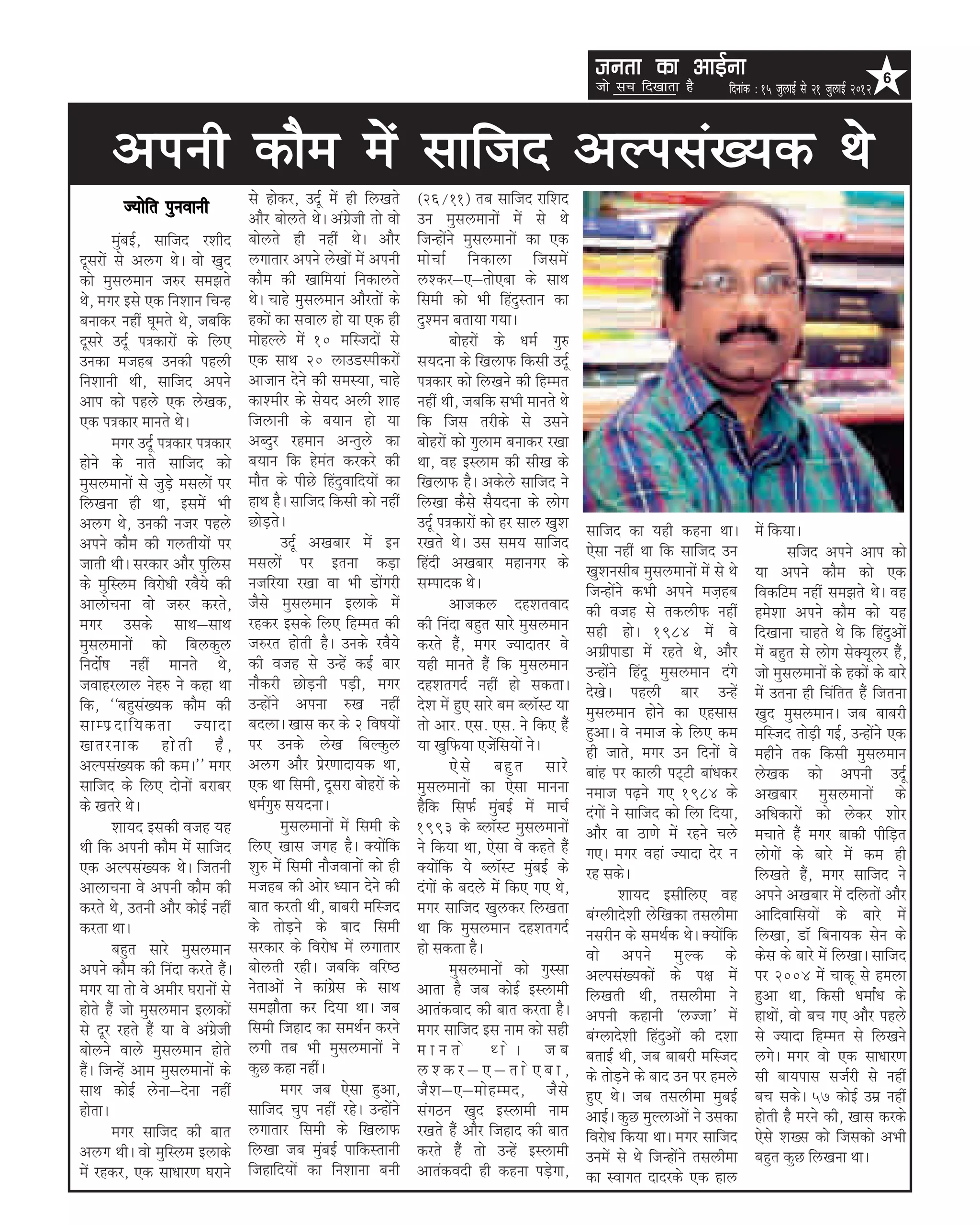 turk dk vkbZuk                                                    6
                                                                                                       tks lp fn[kkrk gS          fnukad % 15 tqykbZ ls 21 tqykbZ 2012



      viuh dkSe esa lkftn vYila[;d Fks
        T;ksfr iquokuh           ls gksdj] mnwZ esa gh fy[krs       ¼26@11½ rc lkftn jkf'kn
                                 vkSj cksyrs FksA vaxzsth rks oks   mu eqlyekuksa esa ls Fks
        eqacbZ] lkftn j'khn      cksyrs gh ugha FksA vkSj           ftUgksaus eqlyekuksa dk ,d
nwljksa ls vyx FksA oks [kqn     yxkrkj vius ys[kksa esa viuh       eks p kZ fudkyk ftles a
dks eqlyeku t#j le>rs            dkSe dh [kkfe;ka fudkyrs           y'dj&,&rks,ck ds lkFk
Fks] exj bls ,d fu'kku fpUg      FksA pkgs eqlyeku vkSjrksa ds      fleh dks Hkh fganqLrku dk
cukdj ugha ?kwers Fks] tcfd      gdksa dk loky gks ;k ,d gh         nq'eu crk;k x;kA
nwljs mnwZ i=dkjksa ds fy,       eksgYys esa 10 efLtnksa ls                  cksgjksa ds /keZ xq#
mudk etgc mudh igyh              ,d lkFk 20 ykmMLihdjksa            l;nuk ds f[kykQ fdlh mnwZ
fu'kkuh Fkh] lkftn vius          vktku nsus dh leL;k] pkgs          i=dkj dks fy[kus dh fgEer
vki dks igys ,d ys[kd]           dk'ehj ds ls;n vyh 'kkg            ugha Fkh] tcfd lHkh ekurs Fks
,d i=dkj ekurs FksA              ftykuh ds c;ku gks ;k              fd ftl rjhds ls mlus
        exj mnwZ i=dkj i=dkj     vCnqj jgeku vUrqys dk              cksgjksa dks xqyke cukdj j[kk
gksus ds ukrs lkftn dks          c;ku fd gsear djdjs dh             Fkk] og bLyke dh lh[k ds
eqlyekuksa ls tqM+s elyksa ij    ekSr ds ihNs fganqokfn;ksa dk      f[kykQ gSA vdsys lkftn us
fy[kuk gh Fkk] blesa Hkh         gkFk gSA lkftn fdlh dks ugha       fy[kk dSls lS;nuk ds yksx
vyx Fks] mudh utj igys           NksM+rsA                           mnwZ i=dkjksa dks gj lky [kq'k   lkftn dk ;gh dguk FkkA             esa fd;kA
vius dkSe dh xyrh;ksa ij                 mnwZ v[kckj esa bu         j[krs FksA ml le; lkftn          ,slk ugha Fkk fd lkftn mu                   Lkftn vius vki dks
tkrh FkhA ljdkj vkSj iqfyl       elyksa ij bruk dM+k                fganh v[kckj egkuxj ds           [kq'kulhc eqlyekuksa esa ls Fks    ;k vius dkSe dks ,d
ds eqfLye fojks/kh joS;s dh      utfj;k j[kk ok Hkh Mksaxjh         lEiknd FksA                      ftUgksaus dHkh vius et+gc          fodfVe ugha le>rs FksA og
vkykspuk okss t#j djrs]          tSls eqlyeku bykds esa                      vktdy ng'krokn          dh otg ls rdyhQ ugha               ges'kk vius dkSe dks ;g
exj mlds lkFk&lkFk               jgdj blds fy, fgEer dh             dh fuank cgqr lkjs eqlyeku       lgh gksA 1984 esa os               fn[kkuk pkgrs Fks fd fganqvksa
eqlyekuksa dks fcydqy            t#jr gksrh gSA muds joS;s          djrs gSa] exj T;knkrj os         vxzhikMk esa jgrs Fks] vkSj        esa cgqr ls yksx lsD;wyj gSa]
funksZ"k ugha ekurs Fks]         dh otg ls mUgsa dbZ ckj            ;gh ekurs gSa fd eqlyeku         mUgksaus fganw eqlyeku naxs        tks eqlyekuksa ds gdksa ds ckjs
tokgjyky usg# us dgk Fkk         ukSdjh NksM+uh iM+h] exj           ng'krxnZ ugha gks ldrkA          ns[ksA igyh ckj mUgsa              esa mruk gh fpafrr gSa ftruk
fd] ^^cgqla[;d dkSe dh           mUgksaus viuk #[k ugha             ns'k esa gq, lkjs ce CykWLV ;k   eqlyeku gksus dk ,glkl             [kqn eqlyekuA tc ckcjh
lkEiz n kf;drk T;knk             cnykA [kkl dj ds 2 fo"k;ksa        rks vkj- ,l- ,l- us fd, gSa      gqvkA os uekt ds fy, de            efLtn rksM+h xbZ] mUgksaus ,d
[krjukd gks r h gS ]             ij muds ys[k fcYdqy                ;k [kqfQ;k ,tsafl;ksa usA        gh tkrs] exj mu fnuksa os          eghus rd fdlh eqlyeku
vYila[;d dh deA** exj            vyx vkSj izsj.kknk;d Fkk]                   ,s l s cgq r lkjs       ckag ij dkyh iV~Vh cka/kdj         ys[kd dks viuh mnwZ
lkftn ds fy, nksuksa cjkcj       ,d Fkk fleh] nwljk cksgjksa ds     eqlyekuksa dk ,slk ekuuk         uekt i<+us x, 1984 ds              v[kckj eqlyekuksa ds
ds [krjs FksA                    /keZxq# l;nukA                     gSfd flQZ eqacbZ esa ekpZ        naxksa us lkftn dks fyk fn;k]      vf/kdkjksa dks ysdj 'kksj
        'kk;n bldh otg ;g                eqlyekuksa esa fleh ds     1993 ds CykWLV eqlyekuksa        vkSj ok Bk.ks esa jgus pys         epkrs gSa exj ckdh ihfM+r
Fkh fd viuh dkSe esa lkftn       fy, [kkl txg gSA D;ksafd           us fd;k Fkk] ,slk os dgrs gSa    x,A exj ogka T;knk nsj u           yksxksa ds ckjs esa de gh
,d vYila[;d FksA ftruh           'kq# esa fleh ukStokuksa dks gh    D;ksafd ;s CykWLV eqacbZ ds      jg ldsA                            fy[krs gSa] exj lkftn us
vkykpuk os viuh dkSe dh          etgc dh vksj /;ku nsus dh          naxksa ds cnys esa fd, x, Fks]           'kk;n blhfy, og            vius v[kckj esa nfyrksa vkSj
djrs Fks] mruh vkSj dksbZ ugha   ckr djrh Fkh] ckcjh efLtn          exj lkftn [kqydj fy[krk          caXyhkns'kh ysf[kdk rlyhek         vkfnokfl;ksa ds ckjs esa
djrk FkkA                        ds rksM+us ds ckn fleh             Fkk fd eqlyeku ng'krxnZ          uljhu ds leFkZd FksA D;ksafd       fy[kk] MkW fcuk;d lsu ds
        cgqr lkjs eqlyeku        ljdkj ds fojks/k esa yxkrkj        gks ldrk gSA                     oks vius eq Y d ds                 dsl ds ckjs esa fy[kkA lkftn
vius dkSe dh fuank djrs gSaA     cksyrh jghA tcfd ofj"B                      Ekqlyekuksa dks xqLlk   vYila[;dksa ds i{k esa             ij 2004 essa pkdw ls geyk
exj ;k rks os vehj ?kjkuksa ls   usrkvksa us dkaxzsl ds lkFk        vkrk gS tc dksbZ bLykeh          fy[krh Fkh] rlyhek us              gqvk Fkk] fdlh /kekZa/k ds
gksrs gSa tks eqlyeku bykdksa    le>kSrk dj fn;k FkkA tc            vkradokn dh ckr djrk gSA         viuh dgkuh ^yTtk* esa              gkFkksa] oks cp x, vkSj igys
ls nwj jgrs gSa ;k os vaxzsth    fleh ftgkn dk leFkZu djus          exj lkftn bl uke dks lgh         caXykns'kh fganqvksa dh n'kk       ls T;knk fgEer ls fy[kus
cksyus okys eqlyeku gksrs        yxh rc Hkh eqlyekuksa us           ekurs FksA tc                    crkbZ Fkh] tc ckcjh efLtn          yxsA exj oks ,d lk/kkj.k
gSaA ftUgsa vke eqlyekuksa ds    dqN dgk ughaA                      y'dj&,&rks,ck]                   ds rksM+us ds ckn mu ij geys       lh ck;ikl ltZjh ls ugha
lkFk dksbZ ysuk&nsuk ugha                exj tc ,slk gqvk]          tS ' k&,&eks g Een] tS l s       gq, FksA tc rlyhek eqcbZ           cp ldsA 57 dksbZ mez ugha
gksrkA                           lkftn pqi ugha jgsA mUgksaus       laxBu [kqn bLykeh uke            vkbZA dqN eqYykvksa us mldk        gksrh gS ejus dh] [kkl djds
        exj lkftn dh ckr         yxkrkj fleh ds f[kykQ              j[krs gSa vkSj ftgkn dh ckr      fojks/k fd;k FkkA exj lkftn        ,sls 'k[l dks ftldks vHkh
vyx FkhA oks eqfLye bykds        fy[kk tc eqacbZ ikfdLrkuh          djrs gSa rks mUgsa bLykeh        muesa ls Fks ftUgksaus rlyhek      cgqr dqN fy[kuk FkkA
esa jgdj] ,d lk/kkj.k ?kjkus     ftgkfn;ksa dk fu'kkuk cuh          vkradonh gh dguk iM+sxk]         dk Lokxr nknjds ,d gky
 