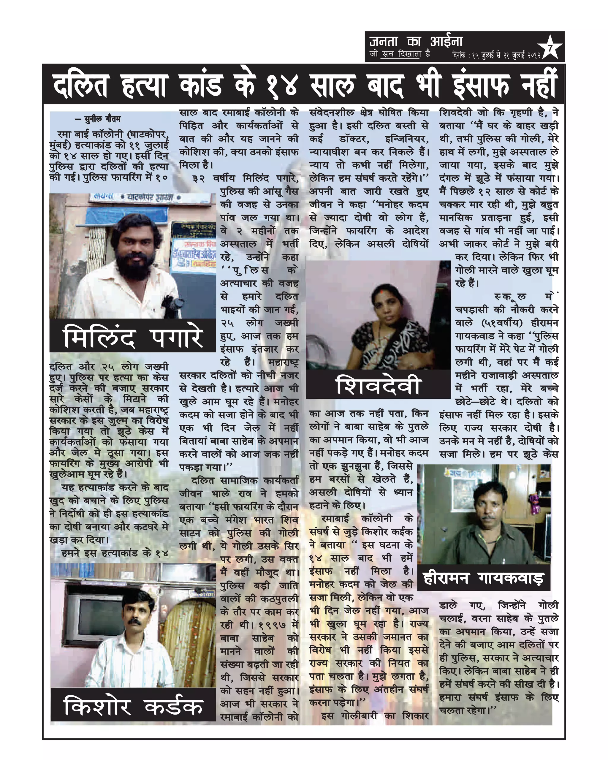 turk dk vkbZuk                                                7
                                                                                   tks lp fn[kkrk gS      fnukad % 15 tqykbZ ls 21 tqykbZ 2012


 nfyr gR;k dkaM ds 14 lky ckn Hkh balkQ ugha
                                   lky ckn jekckbZ dkWyksuh ds      laosnu'khy {ks= ?kksf”kr fd;k      f'konsoh tks fd x`g.kh gS] us
      & lquhy xkSre
                                   fifM+r vkSj dk;ZdrkZvksa ls      gqvk gSA blh nfyr cLrh ls          crk;k ^^eSa ?kj ds ckgj [kM+h
   jek ckbZ dkWyksuh ¼?kkVdksij]   ckr dh vkSj ;g tkuus dh          dbZ MkWDVj] bfUtfu;j]              Fkh] rHkh iqfyl dh xksyh] esjs
eqacbZ½ gR;kdkaM dks 11 tqykbZ
dks 14 lky gks x,A blh fnu         dksf'k'k dh] D;k mudks balkQ     U;k;k?kh'k cu dj fudys gSaA        gkFk esa yxh] eq>s vLirky ys
iqfyl }kjk nfyrksa dh gR;k         feyk gSA                         U;k; rks dHkh ugha feysxk]         tk;k x;k] blds ckn eq>s
dh xbZA iqfyl Qk;fjax esa 10           32 o”khZ; fefyan ixkjs]      ysfdu ge la?k”kZ djrs jgsaxsA**    naxy esa >wBs esa Qalk;k x;kA
                                             iqfyl dh vkalw xSl     viuh ckr tkjh j[krs gq,            eSa fiNys 12 lky ls dksVZ ds
                                             dh otg ls mudk         thou us dgk ^^euksgj dne           pDdj ekj jgh Fkh] eq>s cgqr
                                             ikao ty x;k FkkA       ls T;knk nks”kh oks yksx gSa]      ekufld izrkM+uk gqbZ] blh
                                             os 2 eghuksa rd        ftUgksaus Qk;fjax ds vkns'k        otg ls xkao Hkh ugha tk ikbZA
                                             vLirky esa HkrhZ       fn,] ysfdu vlyh nksf”k;ksa         vHkh tkdj dksVZ us eq>s cjh
                                             jgs] mUgksaus dgk                                              dj fn;kA ysfdu fQj Hkh
                                             ^^iqfyl          ds                                            xksyh ekjus okys [kqyk ?kwe
                                             vR;kpkj dh otg                                                 jgs gSaA
                                             ls gekjs nfyr                                                            Ldwy            esa
                                             Hkkb;ksa dh tku xbZ]                                           piM+klh dh ukSdjh djus
                                             25 yksx t[eh                                                   okys ¼51o”khZ;½ ghjkeu
   fefyan ixkjs                              gq,] vkt rd ge
                                             balkQ bartkj dj
                                                                                                            xk;dokM us dgk ^^iqfyl
                                                                                                            Qk;fjax esa esjs isV esa xksyh
nfyr vkSj 25 yksx t[eh                       jgs gSaA egkjk”Vª                                              yxh Fkh] ogka ij eSa dbZ
                                   ljdkj nfyrksa dks uhph utj                                               eghus jktkokM+h vLirky
gq,A iqfyl ij gR;k dk dsl
ntZ djus dh ctk, ljdkj
lkjs dslksa ds feVkus dh
                                   ls ns[krh gSA gR;kjs vkt Hkh
                                   [kqys vke ?kwe jgs gSaA euksgj
                                                                          f'konsoh                          esa HkrhZ jgk] esjs cPps
                                                                                                            NksVs&NksVs FksA nfyrks dks
dksf'k'k djrh gS] tc egkjk”Vª      dne dks ltk gksus ds ckn Hkh     dk vkt rd ugha irk] fdu            balkQ ugha fey jgk gSA blds
ljdkj ds bl tqYe dk fojks/k                                         yksxksa us ckck lkgsc ds iqrys
fd;k x;k rks >wBs dsl esa          ,d Hkh fnu tsy esa ugha                                             fy, jkT; ljdkj nks”kh gSA
dk;ZdrkZvksa dks Qalk;k x;k        fcrk;ka ckck lkgsc ds vieku      dk vieku fd;k] oks Hkh vkt         muds eu es ugha gS] nksf”k;ksa dks
vkSj tsy es Bwlk x;kA bl           djus okyksa dks vkt td ugha      ugha idMs+ x, gSaA euksgj dne      ltk feysA ge ij >wBs dsl
Qk;fjax ds eq[; vkjksih Hkh        idM+k x;kA**                     rks ,d >qu>quk gSa] ftlls
[kqysvke ?kwe jgs gSaA                                              ge cjlksa ls [ksyrs gSa]
                                       nfyr lkekftd dk;ZdrkZ
    ;g gR;kdkaM djus ds ckn                                         vlyh nksf”k;ksa ls /;ku
                                   thou Hkkys jko us gedks
[kqn dks cpkus ds fy, iqfyl                                         gVkus ds fy,A
                                   crk;k ^^blh Qk;fjax ds nkSjku
us funksZ”kh dks gh bl gR;kdkaM                                         jekckbZ dkWyksuh ds
                                   ,d cPps eaxs'k Hkkjr f'ko
dk nks”kh cuk;k vkSj dV?kjs es                                      la?k”kZ ls tqM+s fd'kksj dbZd
                                   lkVu dks iqfyl dh xksyh
[kM+k dj fn;kA                                                      us crk;k ^^ bl ?kVuk ds
                                   yxh Fkh] ;s xksyh mlds flj
    geus bl gR;kdkaM ds 14                                          14 lky ckn Hkh gesa
                                             ij yxh] ml oDr
                                             eSa ogha ekStwn FkkA   balkQ ugha feyk gSA
                                             iqfyl cM+h tkfr        euksgj dne dks tsy dh         ghjkeu xk;dokM+
                                             okyksa dh dBiqryh      ltk feyh] ysfdu oks ,d
                                                                    Hkh fnu tsy ugha x;k] vkt          Mkys x,] ftUgksaus xksyh
                                             ds rkSj ij dke dj
                                                                    Hkh [kqyk ?kwe jgk gSA jkT;        pykbZ] ojuk lkgsc ds iqrys
                                             jgh FkhA 1997 esa
                                                                    ljdkj us mldh tekur dk             dk vieku fd;k] mUgsa ltk
                                             ckck lkgsc dks
                                                                    fojks/k Hkh ugha fd;k blls         nsus dh ctk, vke nfyrksa ij
                                             ekuus okyksa dh
                                                                    jkT; ljdkj dh fu;r dk              gh iqfyl] ljdkj us vR;kpkj
                                             la[;k c<+rh tk jgh
                                                                    irk pyrk gSA eq>s yxrk gS]         fd,A ysfdu ckck lkgsc us gh
                                             Fkh] ftlls ljdkj
                                                                    balkQ ds fy, varghu la?k”kZ        gesa la?k”kZ djus dh lh[k nh gSA
                                             dks lgu ugha gqvkA
                                                                                                       gekjk la?k”kZ balkQ ds fy,
   fd'kksj dMZd                              vkt Hkh ljdkj us
                                             jekckbZ dkWyksuh dks
                                                                    djuk iM+sxkA**
                                                                        bl xksyhckjh dk f'kdkj         pyrk jgsxkA**
 