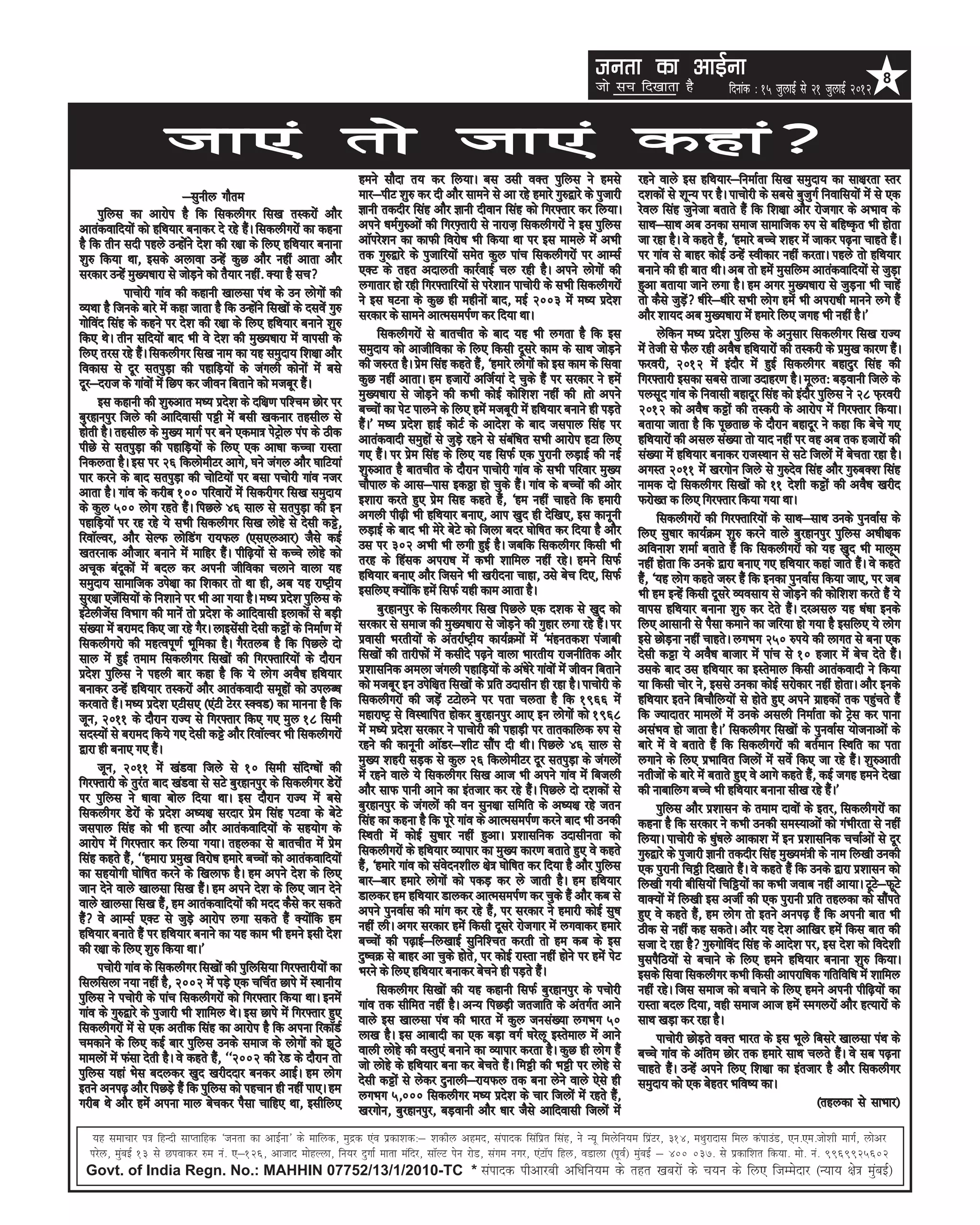 turk dk vkbZuk                                                            8
                                                                                                                                   tks lp fn[kkrk gS                fnukad % 15 tqykbZ ls 21 tqykbZ 2012


                      Tkk,a rks tk,a dgka
                                                                       geus lkSnk r; dj fy;kA cl mlh oDr iqfyl us gels                       jgus okys bl gfFk;kj&fuekZrk fl[k leqnk; dk lk{kjrk Lrj
                            &lquhy xkSre                               ekj&ihV 'kq# dj nh vkSj lkeus ls vk jgs gekjs xq#}kjs ds iqtkjh       n'kdksa ls 'kwU; ij gSA ikpksjh ds lcls cqtqxZ fuokfl;ksa esa ls ,d
      iqfyl dk vkjksi gS fd fldyhxj fl[k rLdjksa vkSj                  Kkuh rdnhj flag vkSj Kkuh nhoku flag dks fxj¶rkj dj fy;kA             jsoy flag tqustk crkrs gSa fd f'k{kk vkSj jkstxkj ds vHkko ds
vkradokfn;ksa dks gfFk;kj cukdj ns jgs gSaA fldyhxjksa dk dguk         vius /keZxq#vksa dh fxj¶+rkjh ls ukjkt+ fldyhxjksa us bl iqfyl        lkFk&lkFk vc mudk lekt lkekftd #i ls cfg”Ñr Hkh gksrk
gS fd rhu lnh igys mUgksaus ns'k dh j{kk ds fy, gfFk;kj cukuk          vkWijs'ku dk dkQh fojks/k Hkh fd;k Fkk ij bl ekeys esa vHkh           tk jgk gSA os dgrs gSa] ^gekjs cPps 'kgj esa tkdj i<+uk pkgrs gSaA
'kq# fd;k Fkk] blds vykok mUgsa dqN vkSj ugha vkrk vkSj                rd xq#}kjs ds iqtkfj;ksa lesr dqy ikap fldyhxjksa ij vkElZ            ij xkao ls ckgj dksbZ mUgsa Lohdkj ugha djrkA igys rks gfFk;kj
ljdkj mUgsa eq[;/kkjk ls tksM+us dks rS;kj ugha- D;k gS lp            ,DV ds rgr vnkyrh dkjZokbZ py jgh gSA vius yksxksa dh                 cukus dh gh ckr FkhA vc rks gesa eqlfye vkradokfn;ksa ls tqM+k
            ikpksjh xkao dh dgkuh [kkylk iaFk ds mu yksxksa dh         yxkrkj gks jgh fxj¶rkfj;ksa ls ijs'kku ikpksjh ds lHkh fldyhxjksa     gqvk crk;k tkus yxk gSA ge vxj eq[;/kkjk ls tqM+uk Hkh pkgsa
O;Fkk gS ftuds ckjs esa dgk tkrk gS fd mUgksaus fl[kksa ds nlosa xq#   us bl ?kVuk ds dqN gh eghuksa ckn] ebZ 2003 esa e/; izns'k            rks dSls tqM+sa /khjs&/khjs lHkh yksx gesa Hkh vijk/kh ekuus yxs gSa
xksfoan flag ds dgus ij ns'k dh j{kk ds fy, gfFk;kj cukus 'kq#         ljdkj ds lkeus vkReleiZ.k dj fn;k FkkA                                vkSj 'kk;n vc eq[;/kkjk esa gekjs fy, txg Hkh ugha gSA*
fd, FksA rhu lfn;ksa ckn Hkh os ns'k dh eq[;/kkjk esa okilh ds               fldyhxjksa ls ckrphr ds ckn ;g Hkh yxrk gS fd bl                      ysfdu e/; izns'k iqfyl ds vuqlkj fldyhxj fl[k jkT;
fy, rjl jgs gSaA fldyhxj fl[k uke dk ;g leqnk; f'k{kk vkSj             leqnk; dks vkthfodk ds fy, fdlh nwljs dke ds lkFk tksM+us             esa rsth ls QSy jgh voS/k gfFk;kjksa dh rLdjh ds izeq[k dkj.k gSaA
fodkl ls nwj lriqM+k dh igkfM+;ksa ds taxyh dksuksa esa cls            dh t#jr gSA izse flag dgrs gSa] ^gekjs yksxksa dks bl dke ds flok     Qjojh] 2012 esa bankSj esa gqbZ fldyhxj cgknqj flag dh
nwj&njkt ds xkaoksa esa fNi dj thou fcrkus dks etcwj gSaA              dqN ugha vkrkA ge gtkjksa vftZ;ka ns pqds gSa ij ljdkj us gesa        fxj¶rkjh bldk lcls rktk mnkgj.k gSA ewyr% cM+okuh ftys ds
      bl dgkuh dh 'kq#vkr e/; izns'k ds nf{k.k if'pe Nksj ij           eq[;/kkjk ls tksM+us dh dHkh dksbZ dksf'k'k ugha dh Arks vius         iylwn xkao ds fuoklh cgknwj flag dks bankSj iqfyl us 28 Q+jojh
cqjgkuiqj ftys dh vkfnoklh iêh esa clh [kdukj rglhy ls                 cPpksa dk isV ikyus ds fy, gesa etcwjh esa gfFk;kj cukus gh iM+rs     2012 dks voS/k dêksa dh rLdjh ds vkjksi esa fxj¶rkj fd;kA
gksrh gSA rglhy ds eq[; ekxZ ij cus ,dek= isVªksy iai ds Bhd           gSaA* e/; izns'k gkbZ dksVZ ds vkns'k ds ckn tliky flag ij            crk;k tkrk gS fd iwNrkN ds nkSjku cgknwj us dgk fd csps x,
ihNs ls lriqM+k dh igkfM+;ksa ds fy, ,d vk/kk dPpk jkLrk               vkradoknh leqgksa ls tqM+s jgus ls lacaf/kr lHkh vkjksi gVk fy,       gfFk;kjksa dh vly la[;k rks ;kn ugha ij og vc rd gtkjksa dh
fudyrk gSA bl ij 26 fdyksehVj vkxs] ?kus taxy vkSj ?kkfV;ka            x, gSaA ij izse flag ds fy, ;g flQZ ,d iqjkuh yM+kbZ dh ubZ           la[;k esa gfFk;kj cukdj jktLFkku ls lVs ftyksa esa csprk jgk gSA
ikj djus ds ckn lriqM+k dh pksfV;ksa ij clk ipksjh xkao utj            'kq#vkr gS ckrphr ds nkSjku ikpksjh xkao ds lHkh ifjokj eq[;          vxLr 2011 esa [kjxksu ftys ls xq#nso flag vkSj xq#cD'k flag
vkrk gSA xkao ds djhc 100 ifjokjksa esa fldjhxj fl[k leqnk;            pkSiky ds vkl&ikl bdðk gks pqds gSaA xkao ds cPpksa dh vksj           uked nks fldyhxj fl[kksa dks 11 ns'kh dêksa dh voS/k [kjhn
ds dqy 500 yksx jgrs gSaA fiNys 46 lky ls lriqM+k dh bu                b'kkjk djrs gq, izse flg dgrs gSa] ^ge ugha pkgrs fd gekjh            Qjks[r d fy, fxj¶rkj fd;k x;k FkkA
igkfM+;ksa ij jg jgs ;s lHkh fldyhxj fl[k yksgs ls nslh dês]           vxyh ih<+h Hkh gfFk;kj cuk,] vki [kqn gh nsf[k,] bl dkuwuh                  fldyhxjksa dh fxj¶rkfj;ksa ds lkFk&lkFk muds iquokZl ds
fjokWYoj] vkSj lsYQ yksfMax jk;Qy ¼,l,yvkj½ tSls dbZ                   yM+kbZ ds ckn Hkh esjs csVs dks ftyk cnj ?kksf”kr dj fn;k gS vkSj     fy, lq/kkj dk;ZØe 'kq# djus okys cqjgkuiqj iqfyl v/kh{kd
[krjukd vkStkj cukus esa ekfgj gSaA ihf<+;ksa ls dPps yksgs dks        ml ij 302 vHkh Hkh yxh gqbZ gSA tcfd fldyhxj fdlh Hkh                 vfouk'k 'kekZ crkrs gSa fd fldyhxjksa dks ;g [kqn Hkh ekywe
vpwd canwdksa esa cny dj viuh thfodk pykus okyk ;g                     rjg ds fgald vijk/k esa dHkh 'kkfey ugha jgsA geus flQZ               ugha gksrk fd muds }kjk cuk, x, gfFk;kj dgka tkrs gSaA os dgrs
leqnk; lkekftd mis{kk dk f'kdkj rks Fkk gh] vc ;g jk”Vªh;              gfFk;kj cuk, vkSj ftlus Hkh [kjhnuk pkgk] mls csp fn,] flQZ           gSa] ^;g yksx dgrs t#j gSa fd budk iquokZl fd;k tk,] ij tc
lqj{kk ,tsafl;ksa ds fu'kkus ij Hkh vk x;k gSA e/; izns'k iqfyl ds     blfy, D;ksafd gesa flQZ ;gh dke vkrk gSA                              Hkh ge bUgsa fdlh nwljs O;olk; ls tksM+us dh dksf'k'k djrs gSa ;s
baVsyhtsal foHkkx dh ekusa rks izns'k ds vkfnoklh bykdksa ls cM+h            cqjgkuiqj ds fldyhxj fl[k fiNys ,d n'kd ls [kqn dks             okil gfFk;kj cukuk 'kq# dj nsrs gSaA njvly ;g /ka/kk buds
la[;k esa cjken fd, tk jgs xSjA ykblsalh nslh dêksa ds fuekZ.k esa     ljdkj ls lekt dh eq[;/kkjk ls tksM+us dh xqgkj yxk jgs gSaA ij        fy, vklkuh ls iSlk dekus dk tfj;k gks x;k gS blfy, ;s yksx
fldyhxjks dh egRoiw.kZ Hkwfedk gSA xSjryc gS fd fiNys nks              izoklh Hkjrh;ksa ds varjkZ”Vªh; dk;ZØeksa esa ^eagurd'k iatkch        bls NksM+uk ugha pkgrsA yxHkx 250 #i;s dh ykxr ls cuk ,d
lky esa gqbZ reke fldyhxj fl[kksa dh fxj¶rkfj;ksa ds nkSjku            fl[kksa dh rkjhQksa esa dlhns i<+us okyk Hkkjrh; jktuhfrd vkSj        nslh dêk ;s voS/k cktkj esa ikap ls 10 gtkj esa csp nsrs gSaA
izns'k iqfyl us igyh ckj dgk gS fd ;s yksx voS/k gfFk;kj               iz'kklfud veyk taxyh igkfM+;ksa ds va/ksjs xkaoksa esa thou fcrkus    mlds ckn ml gfFk;kj dk bLrseky fdlh vkradoknh us fd;k
cukdj mUgsa gfFk;kj rLdjksa vkSj vkradoknh lewgksa dks miyC/k          dks etcwj bu misf{kr fl[kksa ds izfr mnklhu gh jgk gSA ikpksjh ds     ;k fdlh pksj us] blls mudk dksbZ ljksdkj ugha gksrkA vkSj buds
djokrs gSaA e/; izns'k ,Vhl, ¼,aVh Vsjj LDoM½ dk ekuuk gS fd           fldyhxjksa dh tM+sa VVksyus ij irk pyrk gS fd 1966 esa                gfFk;kj brus fcpkSfy;ksa ls gksrs gq, vius xzkgdksa rd igqaprs gSa
twu] 2011 ds nkSjku jkT; ls fxj¶rkj fd, x, eqy 18 fleh                 egkjk”Vª ls foLFkkfir gksdj cqjgkuiqj vk, bu yksxksa dks 1968         fd T;knkrj ekeyksa esa muds vlyh fuekZrk dks Vªsl dj ikuk
lnL;ksa ls cjken fd;s x, nslh dês vkSj fjokWYoj Hkh fldyhxjksa         esa e/;s izns'k ljdkj us ikpksjh dh igkM+h ij rkRkdkfyd #i ls         vlaHko gks tkrk gSA* fldyhxj fl[kksa ds iquokZl ;kstukvksa ds
}kjk gh cuk, x, gSaA                                                   jgus dh dkuwuh vkWMj&'khV lkSai nh FkhA fiNys 46 lky ls               ckjs esa os crkrs gSa fd fldyhxjksa dh crZeku fLFkfr dk irk
     twu] 2011 esa [kaMok ftys ls 10 fleh lafnX/kksa dh                eq[; 'kgjh lM+d ls dqy 26 fdyksehVj nwj lriqM+k ds taxyksa            yxkus ds fy, izHkkfor ftyksa esa losZ fd, tk jgs gSaA 'kq#vkrh
fxj¶rkjh ds rqjar ckn [kaMok ls lVs cqjgkuiqj ds fldyhxj Msjksa        esa jgus okys ;s fldyhxj fl[k vkt Hkh vius xkao esa fctyh             urhtksa ds ckjs esa crkrs gq, os vkxs dgrs gSa] dbZ txg geus ns[kk
ij iqfyl us /kkok cksy fn;k FkkA bl nkSjku jkT; esa cls                vkSj lkQ ikuh vkus dk bartkj dj jgs gSaA fiNys nks n'kdksa ls         dh ukckfyx cPps Hkh gfFk;kj cukuk lh[k jgs gSaA*
fldyhxj Msjksa ds izns'k v/;{k ljnkj izse flag iVok ds csVs            cqjgkuiqj ds taxyksa dh ou lqu{kk lfefr ds v/;{k jgs tru                    iqfyl vkSj iz'kklu ds reke nkoksa ds brj] fldyhxjksa dk
tliky flag dks Hkh gR;k vkSj vkradokfn;ksa ds lg;ksx ds                flag dk dguk gS fd iwjs xkao ds vkReleiZ.k djus ckn Hkh mudh          dguk gS fd ljdkj us dHkh mudh leL;kvksa dks xaHkhjrk ls ugha
vkjksi esa fxj¶rkj dj fy;k x;kA rgydk ls ckrphr esa izse               fLFkrh esa dksbZ lq/kkj ugha gqvkA iz'kklfud mnklhurk dks             fy;kA ikpksjh ds /kqa/kys vkdk'k esa bu iz'kklfud ppkZvksa ls nwj
flag dgrs gSa] ^^gekjk izeq[k fojks/k gekjs cPpksa dks vkradokfn;ksa   fldyhxjksa ds gfFk;kj O;kikj dk eq[; dkj.k crkrs gq, os dgrs          xq#}kjs ds iqtkjh Kkuh rdnhj flag eq[;ea=h ds uke fy[kh mudh
dk lg;ksxh ?kksf”kr djus ds f[kykQ gSA ge vius ns'k ds fy,             gSa] ^gekjs xkao dks laosnu'khy {ks= ?kksf”kr dj fn;k gS vkSj iqfyl   ,d iqjkuh fpëh fn[kkrs gSaA os dgrs gSa fd muds }kjk iz'kklu dks
tku nsus okys [kkylk fl[k gSaA ge vius ns'k ds fy, tku nsus            ckj&ckj gekjs yksxksa dks idM+ dj ys tkrh gSA ge gfFk;kj              fy[kh x;h chfl;ksa fpfë;ksa dk dHkh tokc ugha vk;kA VwVs&QwVs
okys [kkylk fl[k gSa] ge vkradokfn;ksa dh enn dSls dj ldrs             Mkydj ge gfFk;kj Mkydj vkReleiZ.k dj pqds gSa vkSj dc ls              okD;ksa esa fy[kh bl vthZ dh ,d iqjkuh izfr rgydk dks lkSairs
gSa os vkElZ ,DV ls tqM+s vkjksi yxk ldrs gSa D;ksafd ge              vius iquokZl dh ekax dj jgs gSa] ij ljdkj us gekjh dksbZ lq/k         gq, os dgrs gSa] ge yksx rks brus vui<+ gSa fd viuh ckr Hkh
gfFk;kj cukrs gSa ij gfFk;kj cukus dk ;g dke Hkh geus blh ns'k         ugha yhA vxj ljdkj gesa fdlh nwljs jkstxkj esa yxokdj gekjs           Bhd ls ugha dg ldrsA vkSj ;g ns'k vkf[kj gesa fdl ckr dh
dh j{kk ds fy, 'kq# fd;k FkkA*                                         cPpksa dh i<+kbZ&fy[kkbZ lqfuf'pr djrh rks ge dc ds bl                ltk ns jgk gS xq#xksfoan flag ds vkns'k ij] bl ns'k dks fons'kh
                                                                       nq”pØ ls ckgj vk pqds gksrs] ij dksbZ jkLrk ugha gksus ij gesa isV    ?kqliSfB;ksa ls cpkus ds fy, geus gfFk;kj cukuk 'kq# fd;kA
     ipksjh xkao ds fldyhxj fl[kksa dh iqfyfl;k fxj¶rkjh;ksa dk        Hkjus ds fy, gfFk;kj cukdj cspus gh iM+rs gSaA                        blds flok fldyhxj dHkh fdlh vkijkf/kd xfrfof/k esa 'kkfey
flyflyk u;k ugha gS] 2002 esa iM+s ,d pfpZr Nkis esa LFkkuh;                 fldyhxj fl[kksa dh ;g dgkuh flQZ cqjgkuiqj ds ipksjh            ugha jgsA ftl lekt dks cpkus ds fy, geus viuh ihf<+;ksa dk
iqfyl us ipksjh ds ikap fldyhxjksa dks fxj¶rkj fd;k FkkA buesa         xkao rd lhfer ugha gSA vU; fiNM+h trtkfr ds varxZr vkus               jkLrk cny fn;k] ogh lekt vkt gesa Lexyjksa vkSj gR;kjksa ds
xkao ds xq#}kjs ds iqtkjh Hkh 'kkfey FksA bl Nkis esa fxj¶rkj gq,      okys bl [kkylk iaFk dh Hkkjr esa dqy tula[;k yxHkx 50                 lkFk [kM+k dj jgk gSA
fldyhxjksa esa ls ,d vrhd flag dk vkjksi gS fd viuk fjdkWMZ            yk[k gSA bl vkcknh dk ,d cM+k oxZ ?kjsyw bLrseky esa vkus
pedkus ds fy, dbZ ckj iqfyl muds lekt ds yksxksa dks >wBs                                                                                          ikpksjh NksM+rs oDr Hkkjr ds bl Hkwys fcljs [kkylk iaFk ds
ekeyksa esa Qalk nsrh gSA os dgrs gSa] ^^2002 dh jsM ds nkSjku rks     okyh yksgs dh oLrq,a cukus dk O;kikj djrk gSA dqN gh yksx gSa         cPps xkao ds vafre Nksj rd gekjs lkFk pyrs gSaA os lc i<+uk
iqfyl ;gka Hksl cnydj [kqn [kjhnnkj cudj vkbZA ge yksx                 tks yksgs ds gfFk;kj cuk dj csprs gSaA feêh dh Hkêh ij yksgs ls       pkgrs gSaA mUgsa vius fy, f'k{kk dk bartkj gS vkSj fldyhxj
brus vui<+ vkSj fiNM+s gSa fd iqfyl dks igpku gh ugha ik,A ge          nslh dêksa ls ysdj nqukyh&jk;Qy rd cuk ysus okys ,sls gh              leqnk; dks ,d csgrj Hkfo”; dkA
xjhc Fks vkSj gesa viuk eky cspdj iSlk pkfg, Fkk] blhfy,               yxHkx 5]000 fldyhxj e/; izns'k ds pkj ftyksa esa jgrs gSa]                                                            ¼rgydk ls lkHkkj½
                                                                       [kjxksu] cqjgkuiqj] cM+okuh vkSj /kkj tSls vkfnoklh ftyksa esa
  ;g lekpkj i= fgUnh lkIrkfgd ^turk dk vkbZuk* ds ekfyd] eqæd ,ao izdk’kd%& ‘kdhy vgen] laiknd flafizr flag] us U;w feysfu;e fizaVj] 314] eFkqjknkl fey daikmaM] ,u-,e-tks’kh ekxZ] yksvj
 ijsy] eqacbZ 13 ls Niokdj #e ua- ,&126] vktkn eksgYyk] fu;j nqxkZ ekrk eafnj] lkWYV isu jksM] laxe uxj] ,aVkWi fgy] oMkyk ¼iwoZ½ eqacbZ & 400 037- ls izdkf’kr fd;k- eks- ua- 9969925602
 Govt. of India Regn. No.: MAHHIN 07752/13/1/2010-TC * laiknd ihvkjch vf/kfu;e ds rgr [kcjksa ds p;u ds fy, ftEesnkj ¼U;k; {ks= eqacbZ½
 