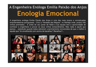 A Engenheira Enóloga Emília Paixão dos Anjos
Enologia Emocional
A engenheira enóloga Emília Paixão dos Anjos é uma das mais jovens e conceituadas
empreendedoras portuguesas. Criou a “Herdade das Magras”, no Alentejo onde produz três
vinhos premiados… E antes do seu jantar de Natal a sua equipa terá a oportunidade de
conhecer a engenheira e provar os seus vinhos extraordinários. Mas nada é aquilo que
parece… sobretudo quando todos estiverem unanimemente convencidos de que o melhor é
aquele que “foi envelhecido com aroma de bacalhau”! Bacalhau?...
 