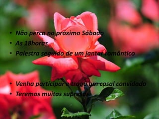 • Não perca no próximo Sábado
• As 18horas
• Palestra seguido de um jantar romântico
• Venha participar e traga um casal convidado
• Teremos muitas supresas
 