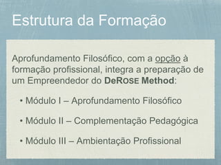 Aprofundamento Filosófico, com a opção à
formação profissional, integra a preparação de
um Empreendedor do DeROSE Method:
• Módulo I – Aprofundamento Filosófico
• Módulo II – Complementação Pedagógica
• Módulo III – Ambientação Profissional
 